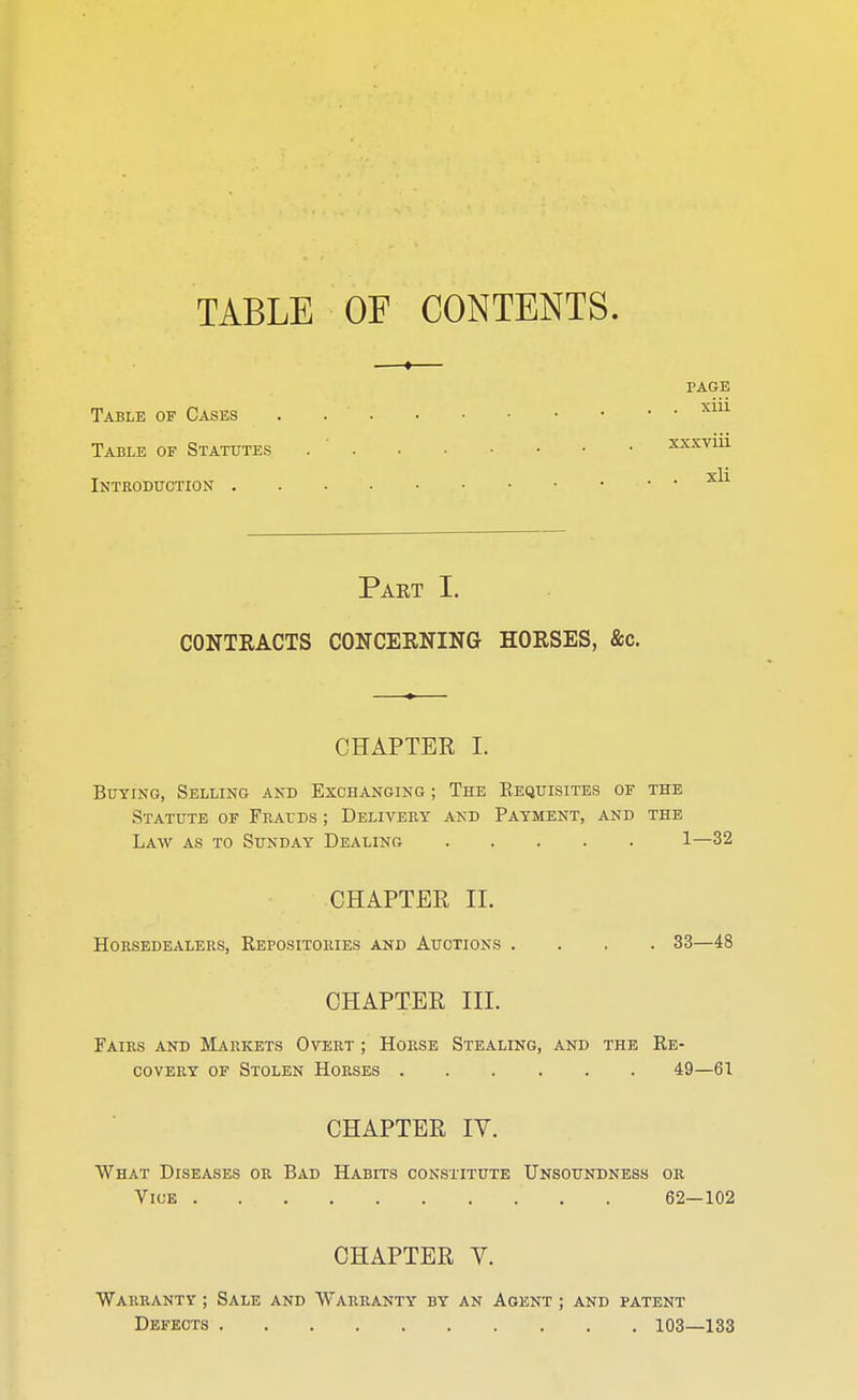TABLE OF CONTENTS. —»— PAGE Table of Cases . X1U Table of Statutes . xxxviu •srli Introduction • ■ Part I. CONTRACTS CONCEENING HOESES, ftc. CHAPTER I. Buying, Selling and Exchanging ; The Requisites of the Statute of Frauds ; Delivery and Payment, and the Law as to Sunday Dealing 1—32 CHAPTER II. HORSEDEALERS, REPOSITORIES AND AUCTIONS .... 33—48 CHAPTER III. Fairs and Markets Overt ; Horse Stealing, and the Re- covery of Stolen Horses 49—61 CHAPTER IV. What Diseases or Bad Habits constitute Unsoundness or Vice 62—102 CHAPTER Y. Warranty ; Sale and Warranty by an Agent ; and patent Defects 103—133