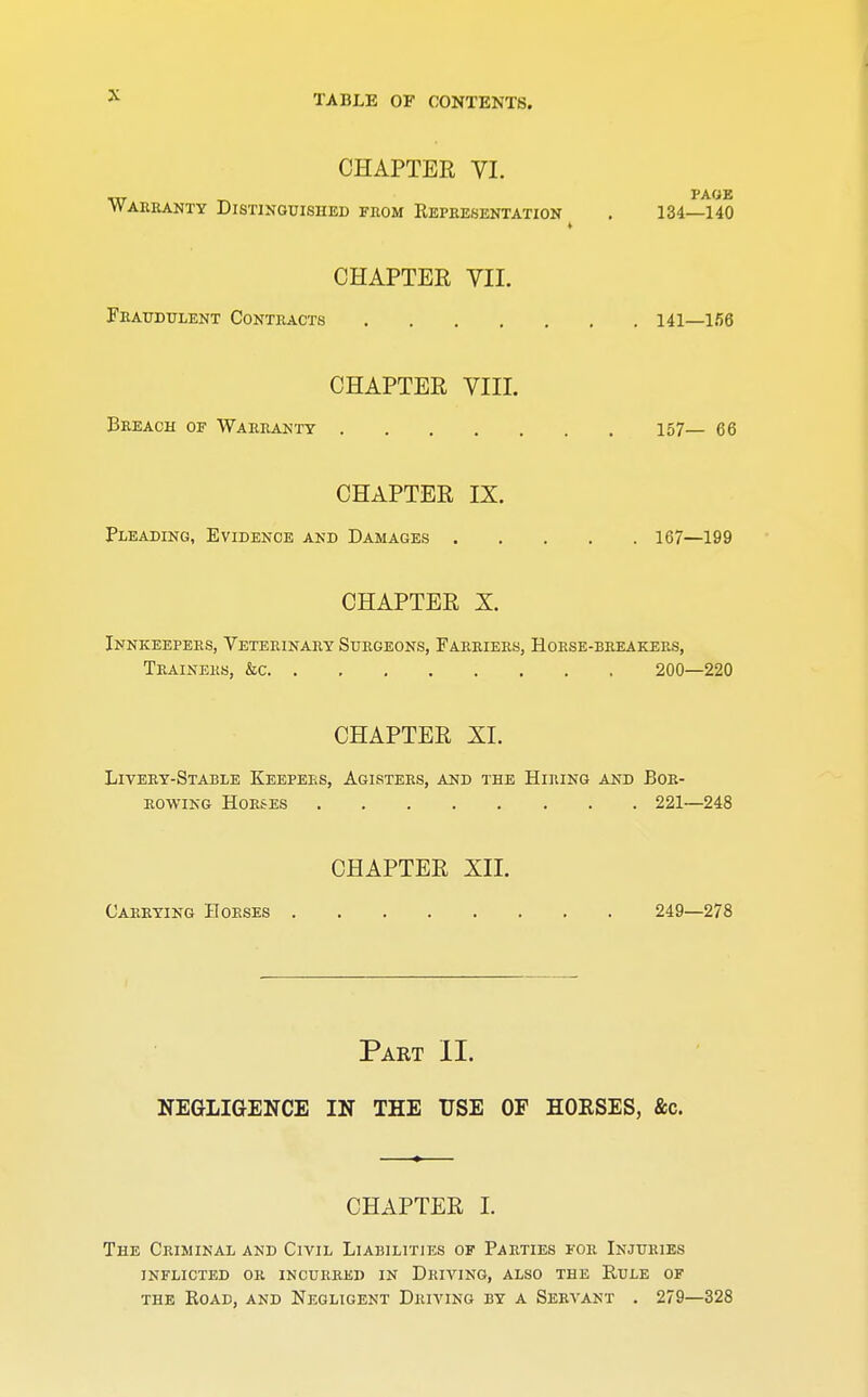 CHAPTER VI. Warranty Distinguished from Representation . 134—140 i CHAPTER VII. Fraudulent Contracts 141—156 CHAPTER VIII. Breach of Warranty 157— 66 CHAPTER IX. Pleading, Evidence and Damages 167—199 CHAPTER X. Innkeepers, Veterinary Surgeons, Farriers, Horse-breakers, Trainers, &c 200—220 CHAPTER XL Livery-Stable Keepers, Agisters, and the Hiring and Bor- rowing Horses 221—248 CHAPTER XII. Carrying Horses 249—278 Part II. NEGLIGENCE IN THE USE OF HORSES, &c. CHAPTER I. The Criminal and Civil Liabilities of Parties for Injuries inflicted or incurred in driving, also the rule of the Road, and Negligent Driving by a Servant . 279—328