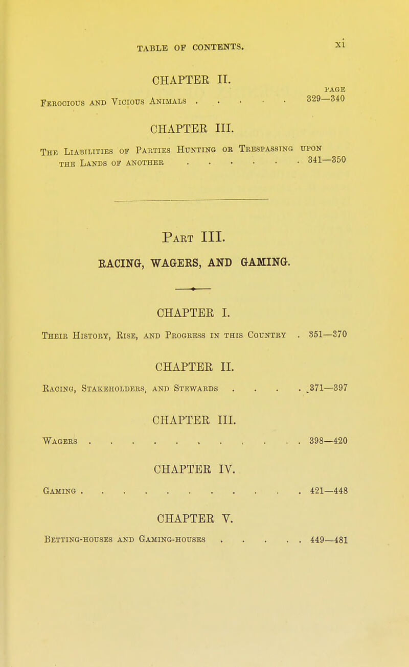 CHAPTER IT. l'AGE Ferocious and Vicious Animals 329—340 CHAPTER III. The Liabilities of Parties Hunting or Trespassing upon the Lands of another 341—350 Part III. RACING, WAGERS, AND GAMING. CHAPTER I. Their History, Rise, and Progress in tbis Country . 351—370 CHAPTER II. Racing, Stakeholders, and Stewards .... ,371—397 CHAPTER III. Wagers 398—420 CHAPTER IV. Gaming 421—448 CHAPTER V. Betting-houses and Gaming-houses 449—481