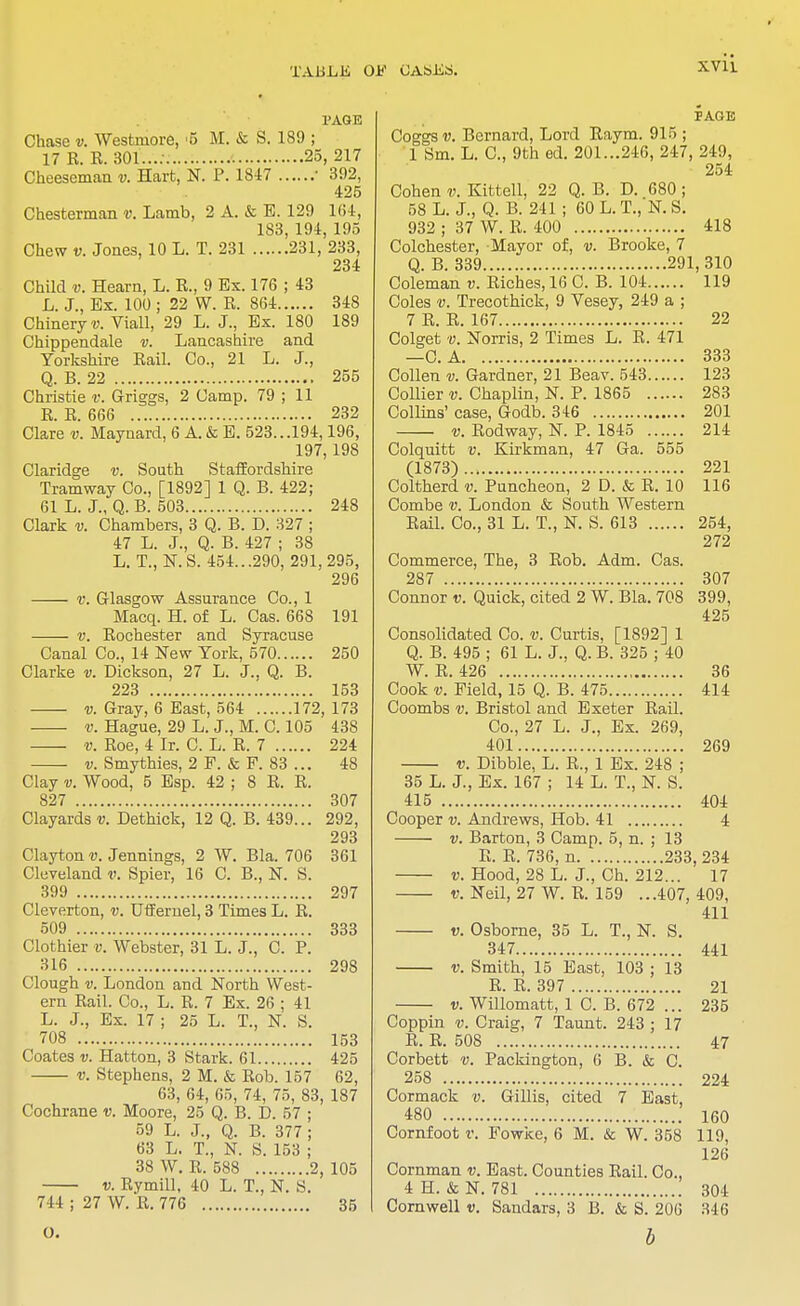 PAGE Chase v. Westmore, 5 M. & S. 189 ; 17 R. R. 301...: 25, 217 Cheeseman v. Hart, N. P. 1847 ■ 392, 425 Chesterman v. Lamb, 2 A. & E. 129 164, 183, 194, 195 Chew v. Jones, 10 L. T. 231 231, 233, 234 Child v. Hearn, L. E., 9 Ex. 176 ; 43 L. J., Ex. 100 ; 22 W. R. 864 348 Chineryy. Viall, 29 L. J., Ex. 180 189 Chippendale v. Lancashire and Yorkshire Eail. Co., 21 L. J., Q. B. 22 255 Christie v. Griggs, 2 Camp. 79 ; 11 E. E. 666 232 Clare v. Maynard, 6 A. & E. 523...194,196, 197, 198 Claridge v. South Staffordshire Tramway Co., [1892] 1 Q. B. 422; 61 L. J., Q. B. 503 248 Clark v. Chambers, 3 Q. B. D. 327 ; 47 L. J., Q. B. 427 ; 38 L. T., N.S. 454...290, 291,295, 296 v. Glasgow Assurance Co., 1 Macq. H. of L. Cas. 668 191 v. Eochester and Syracuse Canal Co., 14 New York, 570 250 Clarke v. Dickson, 27 L. J., Q. B. 223 . 153 v. Gray, *6 East,'564'... .'.'i 72, 173 v. Hague, 29 L. J., M. C. 105 438 v. Eoe, 4 Ir. C. L. E. 7 224 ■ v. Smythies, 2 F. & F. 83 ... 48 Clay v. Wood, 5 Esp. 42 ; 8 E. E. 827 307 Clayards v. Dethick, 12 Q. B. 439... 292, 293 Clayton v. Jennings, 2 W. Bla. 706 361 Cleveland v. Spier, 16 C. B., N. S. 399 297 Cleverton, v. Uffernel, 3 Times L. R. 509 333 Clothier v. Webster, 31 L. J., C. P. 316 298 Clough v. London and North West- ern Eail. Co., L. E. 7 Ex. 26 ; 41 L. J., Ex. 17 ; 25 L. T., N. S. 708 153 Coates v. Hatton, 3 Stark. 61 425 v. Stephens, 2 M. & Eob. 157 62, 63, 64, 65, 74, 75, 83, 187 Cochrane v. Moore, 25 Q. B. D. 57 ; 59 L. J., Q. B. 377; 63 L. T., N. S. 153 ; 38 W. E. 588 2, 105 v. Eymill, 40 L. T., N. S. PAGE Coggsu. Bernard, Lord Raym. 915 ; 1 Sm. L. C, 9th ed. 201...246, 247, 249, 254 Cohen v. Kittell, 22 Q. B. D. 680 ; 58 L. J., Q. B. 241 ; 60 L. T., N. S. 932 ; 37 W. R. 400 418 Colchester, Mayor of, v. Brooke, 7 Q. B. 339 291, 310 Coleman v. Riches, 16 C. B. 104 119 Coles v. Trecothick, 9 Vesey, 249 a ; 7 R. R. 167 22 Colget v. Norris, 2 Times L. R. 471 —C. A 333 Collen v. Gardner, 21 Beav. 543 123 Collier v. Chaplin, N. P. 1865 283 Collins' case, Godb. 346 201 v. Rodway, N. P. 1845 214 Colquitt v. Kirkman, 47 Ga. 555 (1873) 221 Coltherd v. Puncheon, 2 D. & R. 10 116 Combe v. London & South Western Rail. Co., 31 L. T., N. S. 613 254, 272 Commerce, The, 3 Rob. Adm. Cas. 287 307 Connor v. Quick, cited 2 W. Bla. 708 399, 425 Consolidated Co. v. Curtis, [1892] 1 Q. B. 495 ; 61 L. J., Q. B. 325 ; 40 W. R. 426 36 Cook v. Field, 15 Q. B. 475 414 Coombs v. Bristol and Exeter Eail. Co., 27 L. J., Ex. 269, 401 269 v. Dibble, L. E., 1 Ex. 248 ; 35 L. J., Ex. 167 ; 14 L. T., N. S. 415 404 Cooper v. Andrews, Hob. 41 4 v. Barton, 3 Camp. 5, n. ; 13 E. R. 736, n 233, 234 v. Hood, 28 L. J., Ch. 212... 17 v. Neil, 27 W. R. 159 ...407, 409, 411 v. Osborne, 35 L. T., N. S. 347 441 v. Smith, 15 East, 103 ; 13 R. R. 397 21 v. Willomatt, 1 C. B. 672 ... 235 Coppin v. Craig, 7 Taunt. 243 ; 17 R. R. 508 47 Corbett v. Packington, 0 B. & C. 258 224 Cormack v. Gillis, cited 7 East, 480 160 Cornfoot v. Fowke, 6 M. & W. 358 119, 126 Cornman v. East. Counties Rail. Co., 4 H. & N. 781 304
