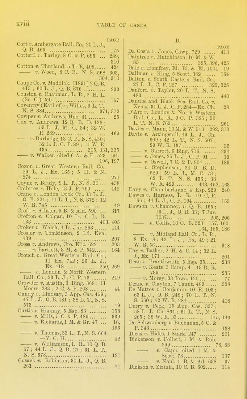PAGE Cort v. Ambergate Rail. Co., 20 L. J., Q. B. 465 175 Cotteril v. Turley, 8 C. & P. G93 ... 28!), 310 Cotton v. Thurland, 5 T. R. 408 424 v. Wood, 8 C. B., N. S. 668 303, 304, 310 Coupe Co. v. Maddick, [18911 2 Q. B. 413 ; 60 L. J., Q. B. 676 233 Couston v. Chapman, L. R., 2 H. L. (Sc. C.) 250 157 Coventry (Earl of) v. Willes, 9 L. T., N. S.384 371,372 Cowper v. Andrews, Hob. 41 25 Cox v. Andrews, 12 Q. B. D. 126 ; 53 L. J., M. C. 34 ; 32 W. B. 289 469 v. Burbidge, 13 C. B.,N. S. 430 ; 32 L. J..C. P. 89 ; 11 W. B. 435 305, 331, 335 v. Walker, cited 6 A. & E. 523 11)4. 196, 197 Coxon v. Great Western Bail. Co., 29 L. J., Ex. 165 ; 5 H. & N. 274 271 Coyne v. Brady, 9 L. T., N. S. 30 ... 438 Crabtree v. Hole, 43 J. P. 799 442 Crane v. London Dock Co., 33 L. J., Q. B. 224 ; 10 L. T., N. S. 372 ; 12 W. E. 745 49 Croft v. Allison, 5 B. & Aid. 590 ... 317 Crofton v. Colgan, 10 Ir. C. L. B. 133 403, 405 Croker v. Walsh, 4 Ir. Jur. 293 444 Crosier v. Tomkinson, 2 Ld. Ken. 439 207 Cross't. Andrews, Cro. Eliz. 622 ... 203 v. Bartlett, 3 M. & P. 542 164 Crouch v. Great Western Bail. Co., 11 Ex. 742 ; 26 L. J., Ex. 418 250, 269 v. London & North Western Rail. Co., 23 L. J., C. P. 73 249 Crowder v. Austin, 3 Bing. 368 ; 11 Moore, 283 ; 2 C. & P. 208 44 Cundy v. Lindsay, 3 App. Cas. 459 ; 47 L. J., Q. B. 481 ; 38 L. T., N. S. 573 49 Curtis v. Hannay, 5 Esp. 83 158 V. Mills, 5 C. & P. 489 339 v. Bickards, 1 M. & Gr. 47 ... 16, 193 v. Thomas, 33 L. T.,N. S. 664 —V. C. H 42 v. Williamson, L. R., 10 Q. B. 57 ; 44 L. J., Q. B. 27 ; 31 L. T., ST. S. 678 121 Cusack v. Robinson, 30 L. J., Q. B. D. PAGE Da Costa v. Jones, Cowp. 729 413 Daintree r. Hutchinson, 10 M. & W. 85 395, 396, 425 Dale v. Humfrey, El. Bl. & EL 1004 19 Dallman v. King, 5 Scott, 382 164 Dalton v. South Eastern Rail. Co., 27 L. J., C. P. 227 325, 328 Danford v. Taylor, 20 L. T., N. S. 483 440 Danube and Black Sea Rail. Co. v. Xenos,31L. J.,C. P. 284—Ex. Ch. 28 D'Arc v. London & North Western Rail. Co., L. R., 9 C. P. 325 ; 30 L. T., N. S. 763 261 Davies v. Mann, 10 M. & W. 546 292, 310 Davis v. Artingstall, 49 L. J., Ch. 609 ; 42 L. T., N. S. 507 ; 29 W. R. 137 35 r. Garrett, 6 Bing. 716 234 v. Jones, 25 L. J., C. P. 91 ... 19 v. Oswell, 7 C. & P. 804 189 v. Stephenson, 24 Q. B. D. 529 ; 59 L. J., M. C. 73 ; 62 L. T., N. S. 436 : 38 W. R. 429 443, 452, 463 Davy v. Chamberlayne, 4 Esp. 229 240 Dawes v. Harness, L. R., 10 C. P. 166 ; 44 L. J., C. P. 194 153 Dawson v. Chamney, 5 Q. B. 165 ; 13 L. J., Q. B. 33; 7 Jur. 1037 205, 206 v. Collis, 10 C. B. 523 157, 160, 164, 185, 186 v. Midland Rail. Co., L. R., 8 Ex. 8 ; 42 L. J., Ex. 49 ; 21 W. R. 56 348 Day v. Bather, 2 H. & C. 14 ; 32 L. J., Ex. 171 204 Dean v. Branthwaite, 5 Esp. 35 238 v. Keate, 3 Camp. 4 ; 13 R. R. 735 235 v. Morey, 33 Iowa, 120 77 Deane v. Clayton, 7 Taunt. 489 338 De Mattos v Benjamin, 10 R. 103 ; 63 L. J., Q. B. 248 ; 70 L. T., N. S. 560 ; 42 W. R. 284 418 Deny v. Peek, 15 App. Cas. 337 ; 58 L. J.. Ch. 864 ; 61 L. T., N. S. 265 ; 38 W. R. 33 145, 146 De Schwanberg v. Buchanan, 5 C. & P. 343 138 Dicas v. Hides, 1 Stark. 247 201 Dickenson v. Follett, 1 M. & Rob. 299 78, 8S v. Gapp, cited 1 M. & Scott, 78 137 v. Naul, 4 B. & Ad. 638 37