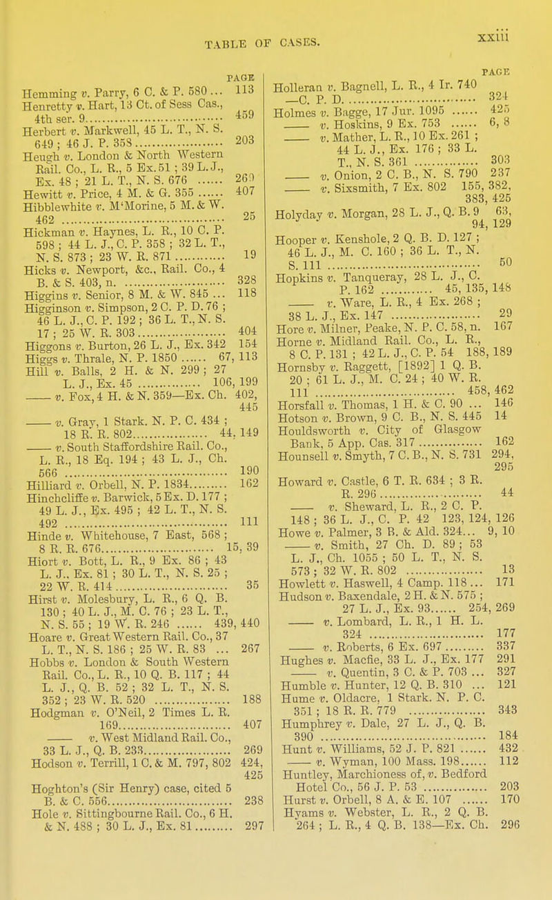 PAGE Hemming v. Parry, 6 C. & P. 580 ... 113 Henretty v. Hart, 13 Ct. of Sess Cas., 4th se'r. 9 459 Herbert v. Markwell, 45 L. T., N. S. 649 ; 46 J. P. 358 203 Heu°-h v. London & North Western Rail. Co., L. P., 5 Ex.51 ; 39 L. J., Ex. 48 ; 21 L. T., N. S. 676 260 Hewitt v. Price, 4 M. & G. 355 407 Hibblewhite v. M'Morine, 5 M.& W. 462 25 Hickman v. Haynes, L. E., 10 C. P. 598 ; 44 L. J., C. P. 358 ; 32 L. T., N. S. 873 ; 23 W. E. 871 19 Hicks v. Newport, &c, Rail. Co., 4 B. & S. 403, n 328 Higgins v. Senior, 8 M. & W. 845 ... 118 Higginson v. Simpson, 2 C. P. D. 76 ; 46 L. J., CP. 192; 36 L. T.,N. S. 17 ; 25 W. R. 303 404 Higgons v. Burton, 26 L. J., Ex. 342 154 Higgs v. Thrale, N. P. 1850 67, 113 Hill v. Balls, 2 H. & N. 299 ; 27 L. J., Ex. 45 106, 199 v. Fox, 4 H. & N. 359—Ex. Ch. 402, 445 v. Gray, 1 Stark. N. P. C. 434 ; 18 R. R. 802 44. 149 v. South Staffordshire Rail. Co., L. R., 18 Eq. 194 ; 43 L. J., Ch. 566 190 Hilliard v. Orbell, N. P. 1834 162 Hinchcliffe v. Barwick, 5 Ex. D. 177 ; 49 L. J., Ex. 495 ; 42 L. T., N. S. 492 HI Hinde v. Whitehouse, 7 East, 568 ; 8 R. R. 676 15, 39 Hiort v. Bott, L. R., 9 Ex. 86 ; 43 L. J.. Ex. 81 ; 30 L. T., N. S. 25 ; 22 W. R. 414 35 Hirst v. Molesbury, L. R., 6 Q. B. 130 ; 40 L. J., M. C. 76 ; 23 L. T., N. S. 55 ; 19 W. R. 246 439, 440 Hoare v. Great Western Rail. Co., 37 L. T., N. S. 186 ; 25 W. R. 83 ... 267 Hobbs v. London & South Western Bail. Co.,L. E., 10 Q. B. 117 ; 44 L. J., Q. B. 52 ; 32 L. T., N. S. 352 ; 23 W. R. 520 188 Hodgman v. O'Neil, 2 Times L. R. 169 407 v. West Midland Rail. Co., 33 L. J., Q. B. 233 269 Hodson v. Terrill, 1 C. & M. 797, 802 424, 425 Hoghton's (Sir Henry) case, cited 5 B. & C. 556 238 Hole v. Sittingbourne Rail. Co., 6 H. & N. 488 ; 30 L. J., Ex. 81 297 PAGE Holleran v. Bagnell, L. R., 4 Ir. 740 _C. P. D 324 Holmes v. Bagge, 17 Jur. 1095 425 v. Hoskins, 9 Ex. 753 6, 8 v. Mather, L. R., 10 Ex. 261 ; 44 L. J., Ex. 176; 33 L. T., N. S. 361 303 v. Onion, 2 C. B., N. S. 790 237 V. Sixsmith, 7 Ex. 802 155, 382, 383, 425 Holvday v. Morgan, 28 L. J., Q. B. 9 63, J • 94, 129 Hooper v. Kenshole, 2 Q. B. D. 127 ; 46 L. J., M. C. 160 ; 36 L. T., N. S. Ill 50 Hopkins v. Tanqueray, 28 L. J., C. * P 162 45, 135,148 v. Ware, L. E, 4 Ex. 268 ; 38 L. J., Ex. 147 29 Hore v. Milner, Peake, N. P. C. 58, n. 167 Home v. Midland Rail. Co., L. R., 8C. P. 131; 42L. J.,C.P. 54 188,189 Hornsby v. Raggett, [1892] 1 Q. B. 20 ; 61 L. J., M. C. 24 ; 40 W. R. HI 458, 462 Horsfall v. Thomas, 1 H. & C. 90 ... 146 Hotson v. Brown, 9 C. B., N. S. 445 14 Houldsworth v. City of Glasgow Bank, 5 App. Cas. 317 162 Hounsell v. Smyth, 7 C. B., N. S. 731 294, 295 Howard v. Castle, 6 T. R. 634 ; 3 R. E. 296 44 v. Sheward, L. E., 2 C. P. 148 ; 36 L. J., C. P. 42 123, 124, 126 Howe v. Palmer, 3 R. & Aid. 324... 9, 10 v. Smith, 27 Ch. D. 89; 53 L. J., Ch. 1055 ; 50 L. T., N. S. 573 ; 32 W. E. 802 13 Howlett v. Haswell, 4 Camp. 118 ... 171 Hudson v. Baxendale, 2H. &N. 575 ; 27 L. J., Ex. 93 254, 269 v. Lombard, L. E., 1 H. L. 324 177 v. Eoberts, 6 Ex. 697 337 Hughes v. Macfie, 33 L. J., Ex. 177 291 v. Quentin, 3 C. & P. 703 ... 327 Humble v. Hunter, 12 Q. B. 310 ... 121 Hume v. Oldacre, 1 Stark. N. P. C. 351 ; 18 E. E. 779 343 Humphrey v. Dale, 27 L. J., Q. B. 390 184 Hunt v. Williams, 52 J. P. 821 432 v. Wyman, 100 Mass. 198 112 Huntley, Marchioness of, v. Bedford Hotel Co., 56 J. P. 53 203 Hurst v. Orbell, 8 A. & E. 107 170 Hvams v. Webster, L. E., 2 Q. B. 264 ; L. E., 4 Q. B. 138—Ex. Ch. 296