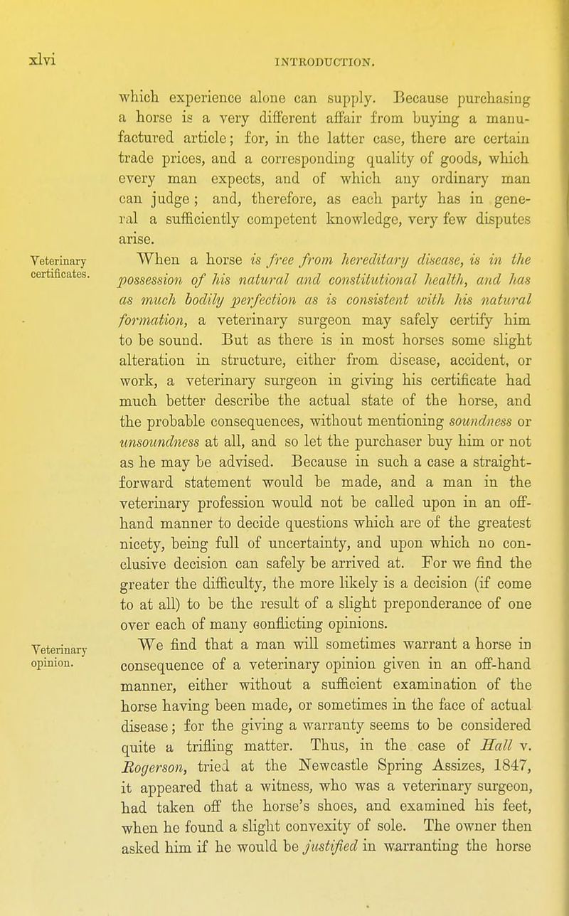 Veterinary certificates. Veterinary opinion. which experience alone can supply. Because purchasing a horse is a very different affair from huying a manu- factured article; for, in the latter case, there are certain trade prices, and a corresponding quality of goods, which every man expects, and of which any ordinary man can judge ; and, therefore, as each party has in gene- ral a sufficiently competent knowledge, very few disputes arise. When a horse is free from hereditary disease, is in the possession of his natural and constitutional health, and has as much bodily perfection as is consistent with his natural formation, a veterinary surgeon may safely certify him to he sound. But as there is in most horses some slight alteration in structure, either from disease, accident, or work, a veterinary surgeon in giving his certificate had much better describe the actual state of the horse, and the probable consequences, without mentioning soundness or unsoundness at all, and so let the purchaser buy him or not as he may be advised. Because in such a case a straight- forward statement would be made, and a man in the veterinary profession would not be called upon in an off- hand manner to decide questions which are of the greatest nicety, being full of uncertainty, and upon which no con- clusive decision can safely be arrived at. For we find the greater the difficulty, the more likely is a decision (if come to at all) to be the result of a slight preponderance of one over each of many conflicting opinions. We find that a man will sometimes warrant a horse in consequence of a veterinary opinion given in an off-hand manner, either without a sufficient examination of the horse having been made, or sometimes in the face of actual disease; for the giving a warranty seems to be considered quite a trifling matter. Thus, in the case of Hall v. Eogerson, tried at the Newcastle Spring Assizes, 1847, it appeared that a witness, who was a veterinary surgeon, had taken off the horse's shoes, and examined his feet, when he found a slight convexity of sole. The owner then asked him if he would be justified in warranting the horse