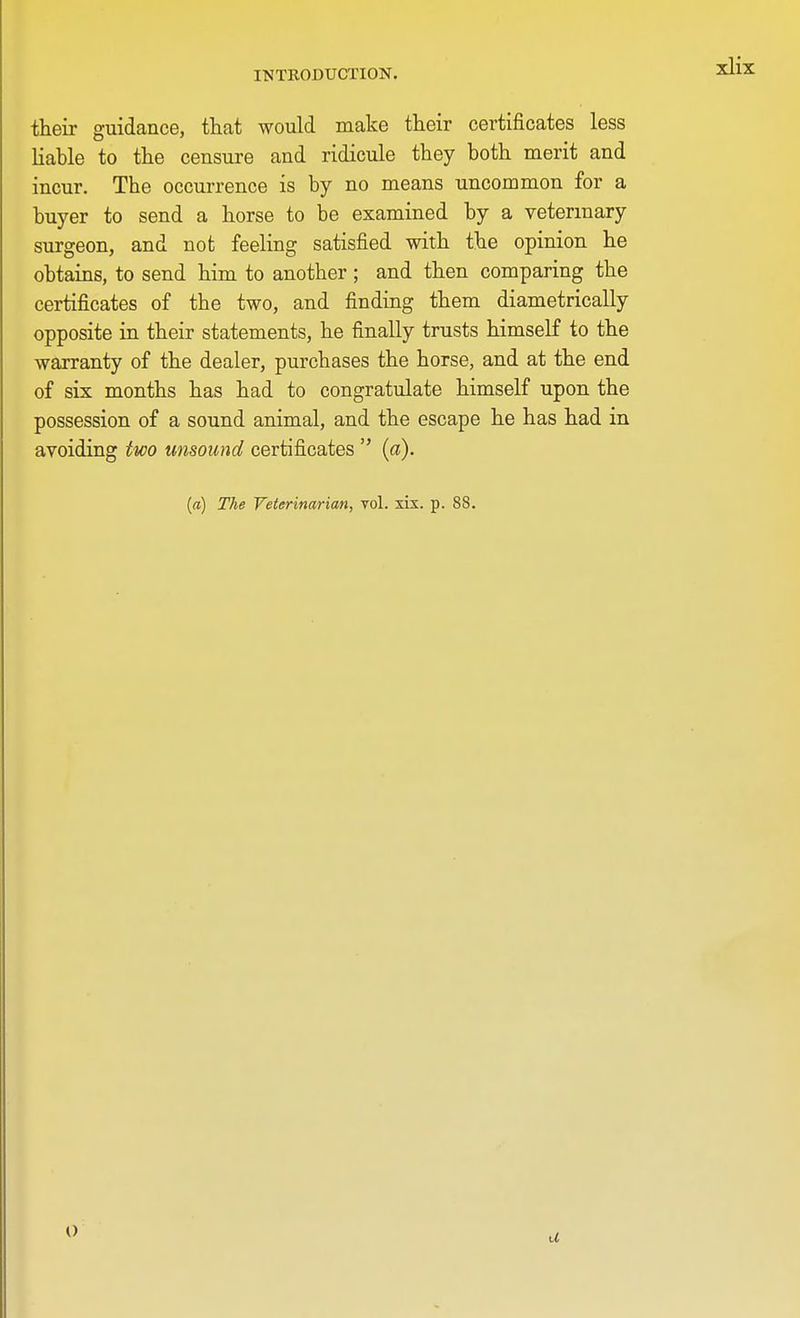 their guidance, that would make their certificates less liable to the censure and ridicule they both merit and incur. The occurrence is by no means uncommon for a buyer to send a horse to be examined by a veterinary surgeon, and not; feeling satisfied with the opinion he obtains, to send him to another; and then comparing the certificates of the two, and finding them diametrically opposite in their statements, he finally trusts himself to the warranty of the dealer, purchases the horse, and at the end of six months has had to congratulate himself upon the possession of a sound animal, and the escape he has had in avoiding two unsound certificates  (a).