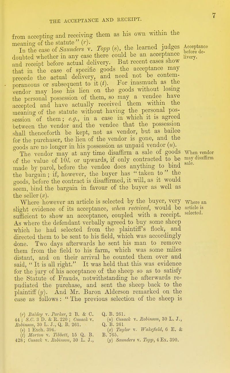 from accepting and receiving them as his own within the meaning of the statute (r). . In the case of SowiAr. v. 2bp/» (*), the learned judges Acceptance doubted whether in any case there could be an acceptance K and receipt before actual delivery. But recent cases show that in the case of specific goods the acceptance may precede the actual delivery, and need not be contem- poraneous or subsequent to it (t). For inasmuch as the vendor may lose his lien on the goods without losing the personal possession of them, so may a vendee have accepted and have actually received them within the meaning of the statute without having the personal pos- session of them; e.g., in a case in which it is agreed between the vendor and the vendee that the possession shall thenceforth be kept, not as vendor, but as bailee for the purchaser, the lien of the vendor is gone, and the goods are no longer in his possession as unpaid vendor (u). ° The vendor may at any time disaffirm a sale of goods When vendor of the value of 10*. or upwards, if only contracted to he ^Jdisaffirm made by parol, before the vendee does anything to bind the bargain ; if, however, the buyer has  taken to  the goods, before the contract is disaffirmed, it will, as it would seem, bind the bargain in favour of the buyer as well as the seller (x). Where however an article is selected by the buyer, very y^ere an slight evidence of its acceptance, when received, would be article is suflicient to show an acceptance, coupled with a receipt. selected- As where the defendant verbally agreed to buy some sheep which he had selected from the plaintiff's flock, _ and directed them to be sent to his field, which was accordingly done. Two days afterwards he sent his man to remove them from the field to his farm, which was some miles distant, and on their arrival he counted them over and said,  It is all right. It was held that this was evidence for the jury of his acceptance of the sheep so as to satisfy the Statute of Frauds, notwithstanding he afterwards re- pudiated the purchase, and sent the sheep back to the plaintiff (y). And Mr. Baron Alderson remarked on the case as follows :  The previous selection of the sheep is (r) Baldey v. Parker, 2 B. & C. 44 ; S.C. 3 D. & R. 220 ; Ctesaek v. Robinson, 30 L. J., Q. B. 261. (*) 1 Exch. 394. (t) Morton v. Tibbett, 15 Q. B. 428; OusacJo v. Robinson, 30 L. J., Q. B. 261. (u) Cusack v. Robinson, 30 L. J., Q. B. 261 (*) Taylor v. Wakefield, 6 E. & B. 765. (if) Saunders v. Topp, 4 Ex. 390.