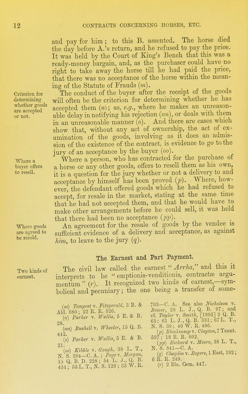and pay for him; to this B. assented. The horse died the day hefore A.'s return, and he refused to pay the price. It was held by the Court of King's Bench that this was a ready-money bargain, and, as the purchaser could have no right to take away the horse till he had paid the price, that there was no acceptance of the horse within the mean- ing of the Statute of Frauds (m). Criterion for The conduct of the buyer after the receipt of the goods determining wiu 0ften be the criterion for determining whether he has StSSdS accepted them (n); as, e.g., where he makes an unreason- or not. able delay in notifying his rejection (nn), or deals with them in an unreasonable manner (o). And there are cases which show that, without any act of ownership, the act of ex- amination of the goods, involving as it does an admis- sion of the existence of the contract, is evidence to go to the jury of an acceptance by the buyer (oo). Where a Where a person, who has contracted for the purchase of buyer offers a horse or any other goods, offers to resell them as his own, to resell. -j. ig a questi0n for the jury whether or not a delivery to and acceptance by himself has been proved (p). Where, how- ever, the defendant offered goods which he had refused to accept, for resale in the market, stating at the same time that he had not accepted them, and that he would have to make other arrangements before he could sell, it was held that there had been no acceptance (pj)). Where goods An agreement for the resale of goods by the vendee is are agreed to sufficient evidence of a delivery and acceptance, as against be resold- him, to leave to the jury (q). Two kinds of earnest. The Earnest and Part Payment. The civil law called the earnest  Arrha, and this it interprets to be  emptionis-venditionis, contractae argu- mentum  (r). It recognized two kinds of earnest,—sym- bolical and pecuniary; the one being a transfer of some- (m) Tempest v. Fitzgerald, 3 B. & Aid. 680 ; 22 R. E. 526. («) Farker v. Wallis, 5 E. & B. 28 (mm) Bushell v. Wheeler, 15 Q. B. 442. (o) Farker v. Wallis, 5 E. & B. 21- , rp loo) Kibble v. Gough, 38 L. 1., N. S. 204—C. A. ; Fogey. Morgan, 15 Q. B. D. 228 ; 54 L. J., Q. B. 434; 53L.T..N. S. 126; 33 W.E. 793—C. A. See also Nicholson v. Bower, 28 L. J., Q. B. 97; and cf. Taylor v. Smith, [1893] 2 Q. B. 65; 61 L. J., Q. B. 331; 67 L. T., N. S. 39 ; 40 W. E. 486. (p) Blenkinsopv. Clayton,! Taunt. 597 ; 18 E. E. 602. (pp) Rickard v. Moore, 38 L. T., N. S. 841—C. A. (a) Chaplin v. Rogers, 1 East, 192; 6 E. E. 219. (r) 2 Bla. Com. 447.