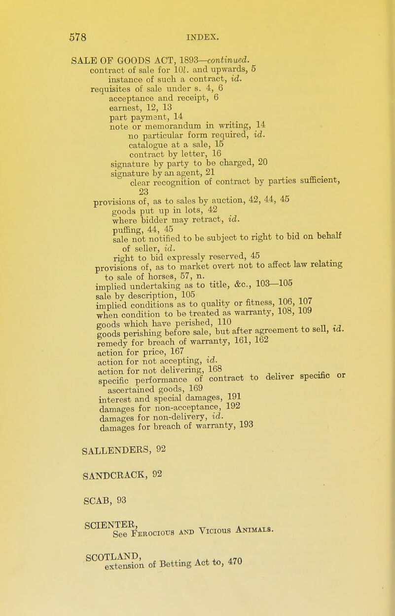 SALE OF GOODS ACT, 1893—continued. contract of sale for 101. and upwards, 5 instance of such a contract, id. requisites of sale under s. 4, 6 acceptance and receipt, 6 earnest, 12, 13 part payment, 14 note or memorandum in writing, 14 no particular form required, id. catalogue at a sale, 15 contract by letter, 16 signature by party to be charged, 20 signature by an agent, 21 _ clear recognition of contract by parties sufficient, 23 provisions of, as to sales by auction, 42, 44, 45 goods put up in lots, 42 where bidder may retract, id. puffing, 44, 45 sale not notified to be subject to right to bid on behalf of seller, id. right to bid expressly reserved, 45 provisions of, as to market overt not to affect law relating to sale of horses, 57, n. implied undertaking as to title, &c, 103— 1U5 sale by description, 105 tar in? implied conditions as to quality or fitness, 10b, 1U/ when condition to be treated as warranty, 108, lUy goods which have perished, 110 goods perishing before sale, but after agreement to sell, xd. remedy for breach of warranty, 161, 162 action for price, 167 action for not accepting, id. action for not delivering, 168 0T,o~fi„ nr specific performance of contract to deliver specific or ascertained goods, 169 interest and special damages, 191 damages for non-acceptance, 192 damages for non-delivery, id. damages for breach of warranty, 193 SALLENDERS, 92 SANDCRACK, 92 SCAB, 93 SCIEN™IE'eeociot;s and Vicious Animals. SC0IxLtenlSn of Betting Act to, 470