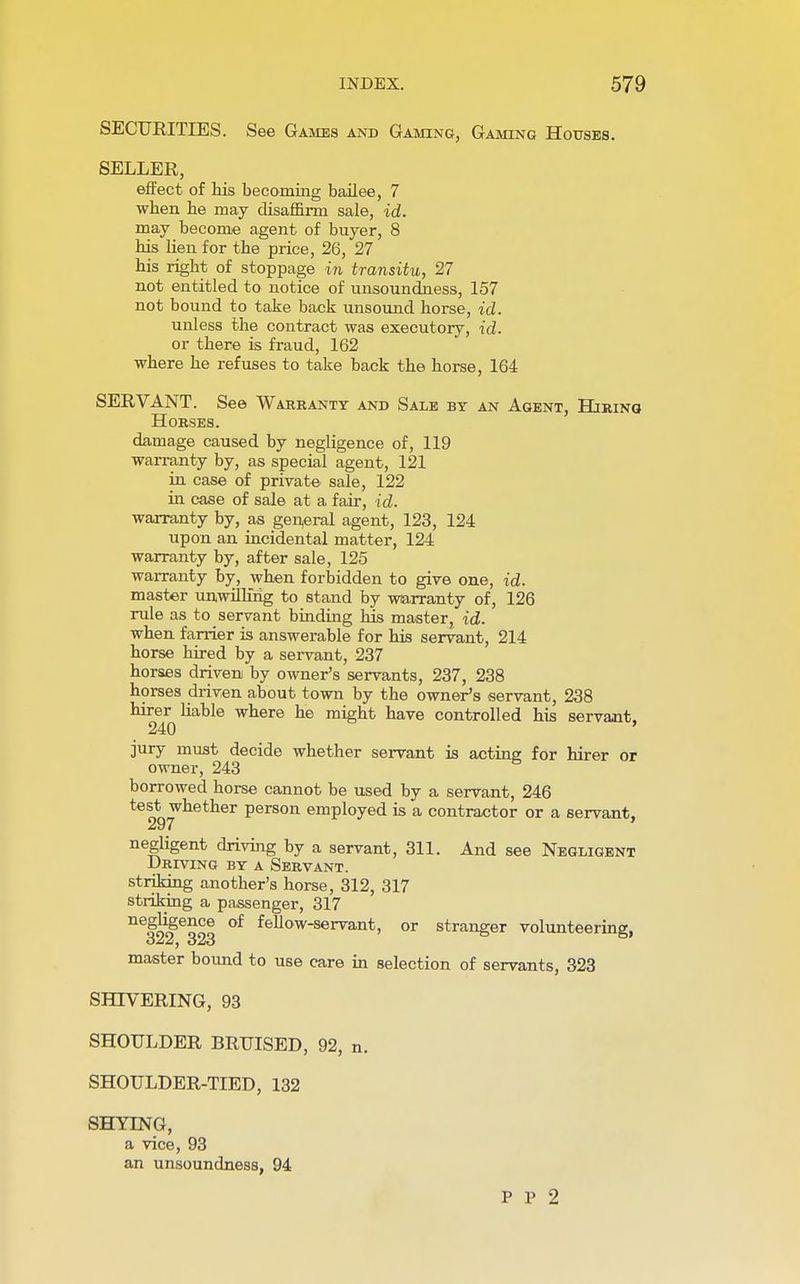 SECURITIES. See Games and Gaming, Gaming Houses. SELLER, effect of his becoming bailee, 7 when he may disaffirm sale, id. may become agent of buyer, 8 his lien for the price, 26, 27 his right of stoppage in transitu, 27 not entitled to notice of unsoundness, 157 not bound to take back unsound horse, id. unless the contract was executory, id. or there is fraud, 162 where he refuses to take back the horse, 164 SERVANT. See Wabbanty and Sale by an Agent, Hiring HOBSES. damage caused by negligence of, 119 warranty by, as special agent, 121 in case of private sale, 122 in case of sale at a fair, id. warranty by, as general agent, 123, 124 upon an incidental matter, 124 warranty by, after sale, 125 warranty by, when forbidden to give one, id. master unwilling to stand by warranty of, 126 rule as to servant binding his master id. when farrier is answerable for his servant, 214 horse hired by a servant, 237 horses driven by owner's servants, 237, 238 horses driven about town by the owner's servant, 238 hirer liable where he might have controlled his servant, 240 jury must decide whether servant is acting for hirer or owner, 243 borrowed horse cannot be used by a servant, 246 test whether person employed is a contractor or a servant, negligent driving by a servant, 311. And see Negligent Driving by a Sebvant. striking another's horse, 312, 317 striking a passenger, 317 nefooeoCe °f feUow-servant, or stranger volunteering, oJiZj o2io master bound to use care in selection of servants, 323 SHIVERING, 93 SHOULDER BRUISED, 92, n. SHOULDER-TIED, 132 SHYING, a vice, 93 an unsoundness, 94 P P 2