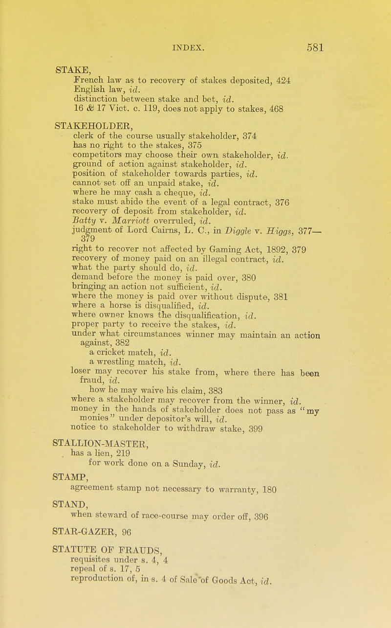 STAKE, French law as to recovery of stakes deposited, 424 English law, id. distinction between stake and bet, id. 16 & 17 Vict. c. 119, does not apply to stakes, 468 STAKEHOLDER, clerk of the course usually stakeholder, 374 has no right to the stakes, 375 competitors may choose their own stakeholder, id. ground of action against stakeholder, id. position of stakeholder towards parties, id. cannot set off an unpaid stake, id. where he may cash a cheque, id. stake must abide the event of a legal contract, 376 recovery of deposit from stakeholder, id. Batty v. Marriott overruled, id. judgment of Lord Cairns, L. C, in Diggle v. Higgs, 377— 379 right to recover not affected by Gaming Act, 1892, 379 recovery of money paid on an illegal contract, id. what the party should do, id. demand before the money is paid over, 380 bringing an action not sufficient, id. where the money is paid over without dispute, 381 where a horse is disqualified, id. where owner knows the disqualification, id. proper party to receive the stakes, id. under what circumstances winner may maintain an action against, 382 a cricket match, id. a wrestling match, id. loser may recover his stake from, where there has been fraud, id. how he may waive his claim, 383 where a stakeholder may recover from the winner, id. money in the hands of stakeholder does not pass as my monies under depositor's will, id. notice to stakeholder to withdraw stake, 399 STALLION-MASTER, has a lien, 219 for work done on a Sunday, id. STAMP, agreement stamp not necessary to warranty, 180 STAND, when steward of race-course may order off, 396 STAR-GAZER, 96 STATUTE OF FRAUDS, requisites under s. 4, 4 repeal of s. 17, 5 reproduction of, in s. 4 of Sale'of Goods Act, id.