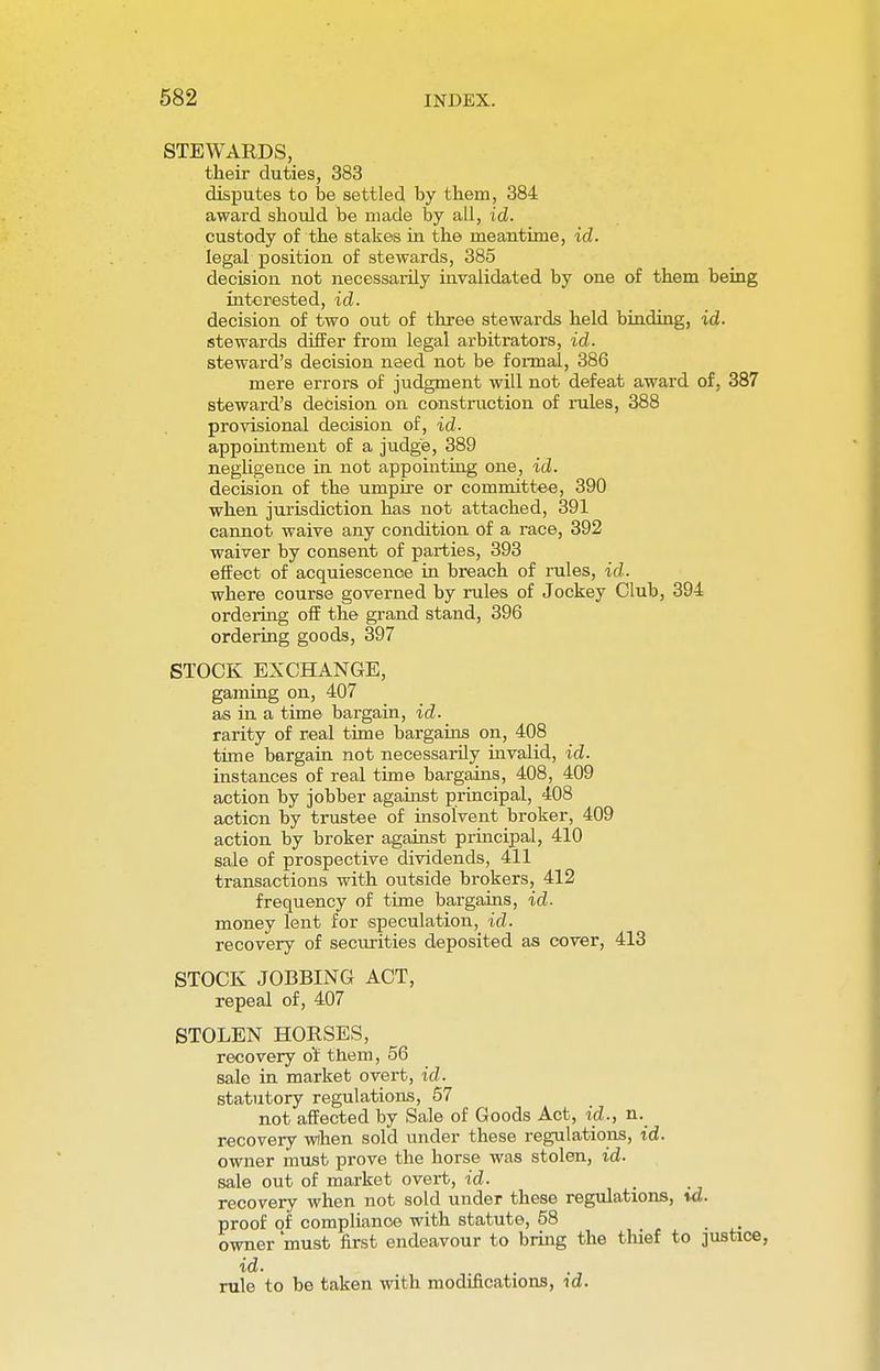 STEWARDS, their duties, 383 disputes to be settled by them, 384 award should be made by all, id. custody of the stakes in the meantime, id. legal position of stewards, 385 decision not necessarily invalidated by one of them being interested, id. decision of two out of three stewards held binding, id. stewards differ from legal arbitrators, id. steward's decision need not be formal, 386 mere errors of judgment will not defeat award of, 387 steward's decision on construction of rules, 388 provisional decision of, id. appointment of a judge, 389 negligence in not appointing one, id. decision of the umpire or committee, 390 when jurisdiction has not attached, 391 cannot waive any condition of a race, 392 waiver by consent of parties, 393 effect of acquiescence in breach of rules, id. where course governed by rules of Jockey Club, 394 ordering off the grand stand, 396 ordering goods, 397 STOCK EXCHANGE, gaming on, 407 as in a time bargain, id. rarity of real time bargains on, 408 time bargain not necessarily invalid, id. instances of real time bargains, 408, 409 action by jobber against principal, 408 action by trustee of insolvent broker, 409 action by broker against principal, 410 sale of prospective dividends, 411 transactions with outside brokers, 412 frequency of time bargains, id- money lent for speculation, id. recovery of securities deposited as cover, 413 STOCK JOBBING ACT, repeal of, 407 STOLEN HORSES, recovery or them, 56 sale in market overt, id. statutory regulations, 57 not affected by Sale of Goods Act, id., n. recovery when sold under these regulations, id. owner must prove the horse was stolen, id. sale out of market overt, id. > recovery when not sold under these regulations, xd. proof of compliance with statute, 58 owner 'must first endeavour to bring the thief to justice, id. rule to be taken with modifications, id.