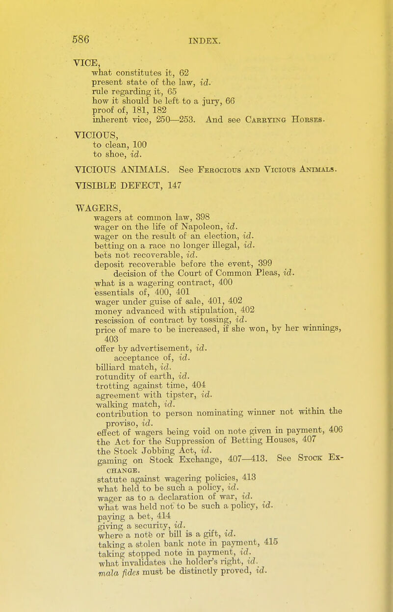 VICE, what constitutes it, 62 present state of the law, id. rule regarding it, 65 how it should he left to a jury, 66 proof of, 181, 182 inherent vice, 250—253. And see Carrying Horses. VICIOUS, to clean, 100 to shoe, id. VICIOUS ANIMALS. See Ferocious and Vicious Animals. VISIBLE DEFECT, 147 WAGERS, wagers at common law, 398 wager on the life of Napoleon, id. wager on the result of an election, id. betting on a race no longer illegal, id. bets not recoverable, id. deposit recoverable before the event, 399 decision of the Court of Common Pleas, id. what is a wagering contract, 400 essentials of, 400, 401 wager under guise of sale, 401, 402 money advanced with stipulation, 402 rescission of contract by tossing, id. price of mare to be increased, if she won, by her winnings, 403 offer by advertisement, id. acceptance of, id. billiard match, id. rotundity of earth, id. trotting against time, 404 agreement with tipster, id. walking match, id. contribution to person nominating winner not within the proviso, id. effect of wagers being void on note given in payment, 406 the Act for the Suppression of Betting Houses, 407 the Stock Jobbing Act, id. gaming on Stock Exchange, 407—413. See Stock Ex- change. statute against wagering policies, 413 what held to be such a policy, id. wager as to a declaration of war, id. what was held not to be such a policy, id. paying a bet, 414 giving a security, id.^ where a note or bill is a gift, id. taking a stolen bank note in payment, 415 taking stopped note in payment, id. what invalidates the holder's right, id. mala fides must be distinctly proved, id.