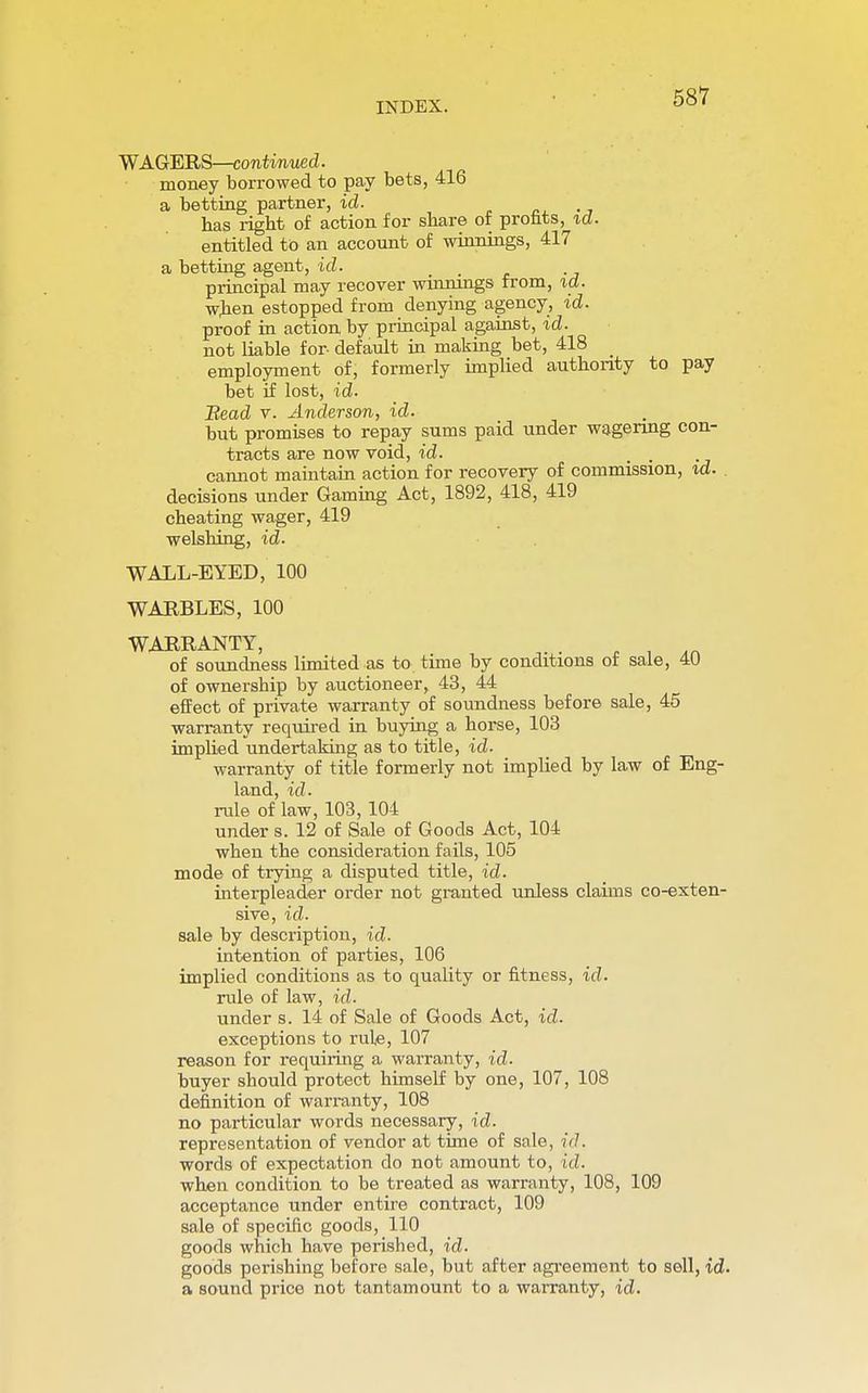 WAGERS—continued. money borrowed to pay bets, 416 a betting partner, id. has right of action for share of profits, id. entitled to an account of winnings, 417 a betting agent, id. principal may recover winnings from, id. when estopped from denying agency, id. proof in action by principal against, id. not liable for- default in making bet, 418 employment of, formerly implied authority to pay bet if lost, id. Bead v. Anderson, id. but promises to repay sums paid under wagering con- tracts are now void, id. cannot maintain action for recovery of commission, id. decisions under Gaming Act, 1892, 418, 419 cheating wager, 419 welshing, id. WALL-EYED, 100 WARBLES, 100 WARRANTY, An of soundness limited as to time by conditions of sale, 4U of ownership by auctioneer, 43, 44 effect of private warranty of soundness before sale, 45 warranty required in buying a horse, 103 implied undertaking as to title, id. warranty of title formerly not implied by law of Eng- land, id. rule of law, 103, 104 under s. 12 of Sale of Goods Act, 104 when the consideration fails, 105 mode of trying a disputed title, id. interpleader order not granted unless claims co-exten- sive, id. sale by description, id. intention of parties, 106 implied conditions as to quality or fitness, id. rule of law, id. under s. 14 of Sale of Goods Act, id. exceptions to rule, 107 reason for requiring a warranty, id. buyer should protect himself by one, 107, 108 definition of warranty, 108 no particular words necessary, id. representation of vendor at time of sale, id. words of expectation do not amount to, id. when condition to be treated as warranty, 108, 109 acceptance under entire contract, 109 sale of specific goods, 110 goods which have perished, id. goods perishing before sale, but after agreement to sell, id. a sound price not tantamount to a warranty, id.