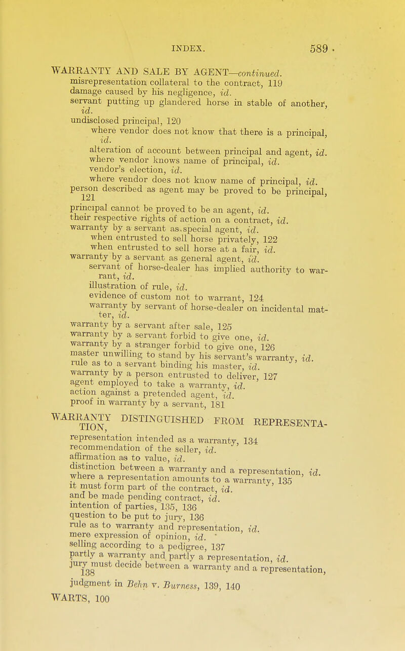 WARRANTY AND SALE BY AGENT—continued. misrepresentation collateral to the contract, 119 damage caused by his negligence, id. servant putting up glandered horse in stable of another-, id. undisclosed principal, 120 where vendor does not know that there is a principal, id. alteration of account between principal and agent, id. where vendor knows name of principal, id. vendor's election, id. where vendor does not know name of principal, id. person described as agent may be proved to be principal, 121 principal cannot be proved to be an agent, id. their respective rigbts of action on a contract, id. warranty by a servant as.special agent, id. when entrusted to sell horse privately, 122 when entrusted to sell horse at a fair, id. warranty by a servant as general agent, id. servant of horse-dealer has implied authority to war- rant, id. illustration of rule, id. evidence of custom not to wan-ant, 124 warranty by servant of horse-dealer on incidental mat- ter, id. warranty by a servant after sale, 125 warranty by a servant forbid to give one, id warranty by a stranger forbid to give one 126 master unwilling to stand by his servant's'warranty, id. rule as to a servant binding his master, id. warranty by a person entrusted to deliver' 127 agent employed to take a warranty, id action against a pretended agent, id. proof in warranty by a servant, 181 WAR1t12n7 distinguished fr°m REPRESENTA- representation intended as a warranty 134 recommendation of the seller, id. affirmation as to value, id. distinction between a warranty and a representation, id. where a representation amounts to a warranty 135 it must form part of the contract, id. ' and be made pending contract, id. intention of parties, 135, 136 question to be put to jury, 136 rule as to warranty and representation, id mere expression of opinion, id. selling according to a pedigree, 137 partly a warranty and partly a representation, id. juiy must decide between a warranty and a representation, judgment in Behn v. Burness, 139, 140 WARTS, 100