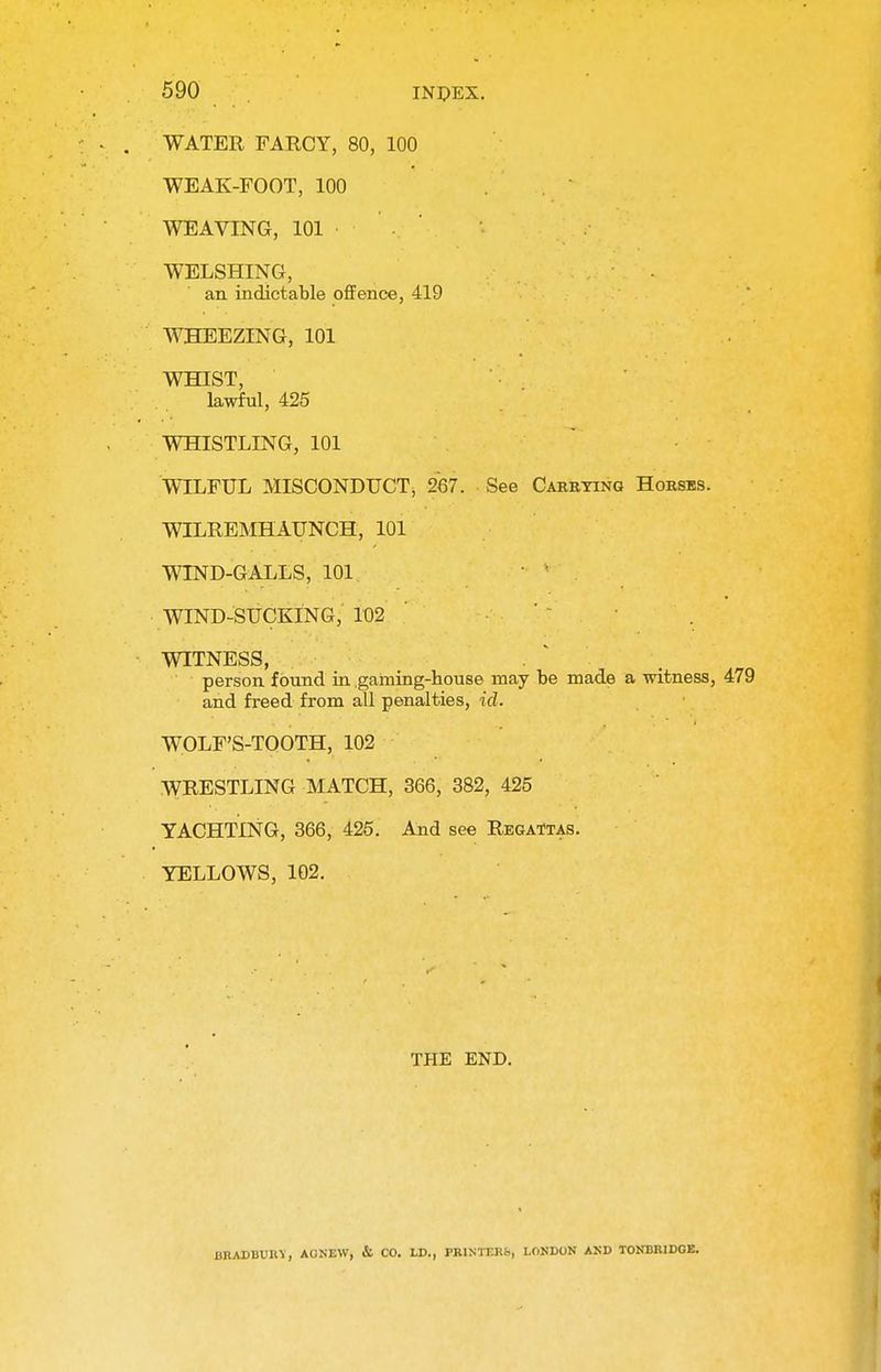 WATER FARCY, 80, 100 WEAK-FOOT, 100 WEAVING, 101 WELSHING, an indictable offence, 419 WHEEZING, 101 WHIST, lawful, 425 WHISTLING, 101 WILFUL MISCONDUCT, 267. See Carrying Horses. WILREMHAUNCH, 101 WIND-GALLS, 101 WIND-SUCKING, 102 WITNESS, person found in gaming-house may be made a witness, 479 and freed from all penalties, id. WOLF'S-TOOTH, 102 WRESTLING MATCH, 366, 382, 425 YACHTING, 366, 425. And see Regattas. YELLOWS, 102. THE END. URAUBUIIV, AOSEW, & CO. LD., PRINTERS, LONDON AND TONBR1DGE.