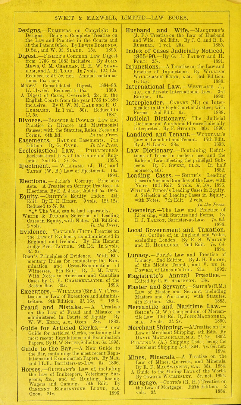 SWEET & MAXWELL, LIMITED—LAW BOOKS, Designs.—Edmunds on Copyright in Designs. Being a Complete Treatise on the Law and Practice in the Courts and at the Patent Office. By Lewis Edmunds, D.Sc, and W. M. Slade. 15s. 1895. Digest.—Fisher's Common Law Digest from 1756 to 1883 inclusive. By John Mews, C. M. Chapman, H. H. W. Spar- ham, and A. H. Todd. In7vols. 12Z.12s. lleduced to 51. 5s. net. Annual continua- tions. 15s. each. Mews'' Consolidated Digest, 1884-88. 11. lis. 6d. Keduced to 15s. 1889. A Digest of Cases, Overruled, &c. in the English Courts from the year 1756 to 1886 inclusive. By C. W. M. Dale and E. C. Lkhmann. In 1 vol. 50s. Eeduced to 11.5s. 1887. Divorce.—Browne & Powles' Law and Practice in Divorce and Matrimonial Causes; with the Statutes, Rules, Fees and Forms. 6th Ed. In the Press. Easements.—Gale on Easements. 7th Edition. By G. Cave. In the Press. Eeelesiastieal Law. — Phillimore's Ecclesiastical Law of the Church of Eng- land. 2nd Ed. 31. 3s. 1895. Ejectment.—Williams (J. H.) and Yates' (W. B.) Law of Ejectment. 16s. 1894. Elections. — Jelf's Corrupt Practices Acts. A Treatise on Corrupt Practices at Elections. ByE. A.Jelf. 2ndEd.5s. 1895. Equity.—Chitty's Equity Index. 4th Edit. By H. E. Hirst. 9 vols. 12^. 12s. Seduced to 51. 5s. %* The Vols, can be had separately. White & Tudor's Selection of Leading Cases in Equity, with Notes. 7th Edition. 2 vols. In the Press. Evidence.—Taylor's (Pitt) Treatise on the Law of Evidence, as administered in England and Ireland. By His Honour Judge Pitt-Taylor. 9th Ed. In 2 vols. 31. 3s. 1895. Best's Principles of Evidence. With Ele- mentary Eules for conducting the Exa- mination and Cross-Examination of Witnesses. 8th Edit. By J. M. Lely. With Notes to American and Canadian Cases by C. F. Chamberlayne, of the Boston Bar. 30s. 1893. Executors.—Williams'(Sir E. V.) Trea- tise on the Law of Executors and Adminis- trators. 9th Edition. 31. 16s. 1893. Fraud and Mistake.—A Treatise on the Law of Fraud and Mistake as administered in Courts of Equity. By W. W. Kerr, a.m. Oxon. 28s. 1883. Guide for Articled Clerks.—A new Guide for Articled Clerks, containing the most recent Eegulations and Examination Papers. By H.W.STiFF,Solicitor. 6s. 1895. Guide to the Bar.—A New Guide to the Bar, containing the most recent Eegu- lations and Examination Papers. By M.A. and LL.B., Barristers-at-Law. 5s. 1896. Horses.—Oliphant's Law of, including the Law of Innkeepers, Veterinary Sur- geons, &c, and of Hunting, Eacing, Wagers ;md Gaming. 5th Edit. By Clement Elphinstone Oxon. 21s. Lloyd, h.a. 1896. Husband and Wife.— Macqueen's (J. F.) Treatise on the Law of Husband and Wife. 3rd Edit. By J. C. and E. B. Eussell. 1 vol. 25s. 1885. Index of Cases Judicially Noticed, 1865-90.—By G. J. Talbot and H. Fort. 25s. 1891. Injunctions.—A Treatise on the Law and Practice of Injunctions. By William Williamson Kerr, a.m. 3rd Edition. M. 15s. 1888. International Law.—Wertlake, J., q.c, on Private International Law. 3rd Edition. 16s. 1890. Interpleader.—Cababe (M.) on Inter- pleader in the High Court of Justice; with Forms. 2nd Edit. 6s. 1888. Judicial Dictionary.—The Judicial Dictionary of Words and Phrases Judicially Interpreted. By F. Stroud. 30s. 1890. Landlord and Tenant.— Woodfall's Law of Landlord and Tenant. 15th Edit. By J. M. Lely. 38s. 1893. Law Dictionary.—Containing Defini- tions of Terms in modern use, and the Eules of Law affecting the principal Sub- jects. By C. Sweet, ll.b. In half morocco, 40s. 1882. Leading Cases. — Smith's Leading Cases in Various Branches of the Law, with Notes. 10th Edit. 2 vols. 31. 10s. 1896. White & Tudor's Leading Cases in Equity. A Selection of Leading Cases in Equity, with Notes. 7th Edit. 2 vols. In the Press. Licensing.—The Law and Practice of Licensing, with Statutes and Forms. By G. J. Talbot, Barrister-at-Law. 7s. 6d. 1896. Local Government and Taxation. —An Outline of, in England and Wales, excluding London. By E. S. Wright and H. Hobhouse. 2nd Edit. 7s. 6d. 1894. Lunacy.—Pope's Law and Practice of Lunacy. 2nd Edition. By J. H. Boome, of the Middle Temple, and V. de S. Fowke, of Lincoln's Inn. 21s. 1892. Magistrate's Annual Practice.— Edited by C. M. Atkinson. 18s. Master and Servant.—Smith's (CM.) Law of Master and Servant, including Masters and Workmen; with Statutes. 4th Edition. 28s. 1885. Mercantile and Maritime Law.— Smith's (J. W.) Compendium of Mercan- tile Law. lOthEd. By John Macdonell, m.a. 2 vols. 21. 2s. 1890. Merchant Shipping.—A Treatise on the Law of Merchant Shipping. 4th Edit. By David Maclachlan,m.a. 21.2s. 1892. Pulling's (A.) Shipping Code; being the Merchant Shipping Act, 1894. 7s. 6rf. net. 1894. Mines, Minerals.—A Treatise on the Law of Mines, Quarries, and Minerals. By E. F. MacSwinnf.y, m.a. 35s. 1884. A Guide to the Mining Laws of the World. By Oswald Walmesley. 5s. net. 1894. Mortgage.—Coote's (E. H.) Treatise on the Law of Mortgage. Fifth Edition. 2 vols. 3/. 1884.