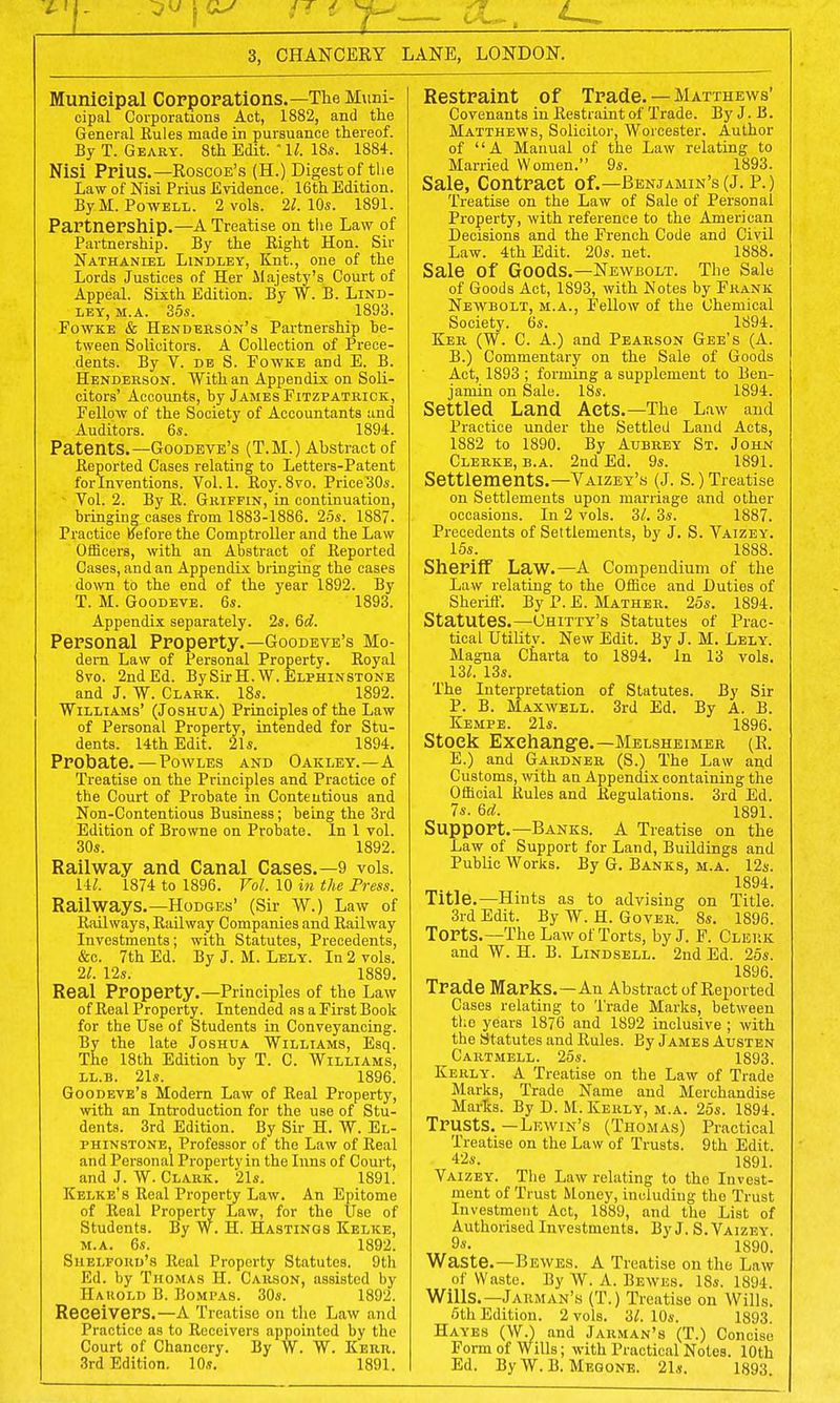 3, CHANCERY LANE, LONDON. Municipal Corporations.—The Muni- cipal Corporations Act, 1882, and the General Rules made in pursuance thereof. By T. Geary. 8th Edit.  11. 18s. 1884. Nisi Prius.—Roscoe's (H.) Digest of the Law of Nisi Prius Evidence. 16thEdition. By M.Powell. 2 vols. 21. 10s. 1891. Partnership.—A Treatise on the Law of Partnership. By the Eight Hon. Sir Nathaniel Lindley, Knt., one of the Lords Justices of Her Majesty's Court of Appeal. Sixth Edition. By W. B. Lind- ley, m.a. 35s. 1893. Fowke & Henderson's Partnership be- tween Solicitors. A Collection of Prece- dents. By V. de S. Fowke and E. B. Henderson. With an Appendix on Soli- citors' Accounts, by James Fitzpatrick, Fellow of the Society of Accountants and Auditors. 6s. 1894. Patents.—Goodeve's (T.M.) Abstract of Reported Cases relating to Letters-Patent for Inventions. Vol.1. Eoy. 8vo. PriceBOs. Vol. 2. By R. Griffin, in continuation, bringing cases from 1883-1886. 25s. 1887. Practice Before the Comptroller and the Law Officers, with an Abstract of Reported Cases, and an Appendix bringing the cases down to the end of the year 1892. By T. M. Goodeve. 6s. 1893. Appendix separately. 2s. 6d. Personal Property.—Goodeve's Mo- dern Law of Personal Property. Royal 8vo. 2nd Ed. By SirH. W. Elphinstone and J. W. Clark. 18s. 1892. Williams' (Joshua) Principles of the Law of Personal Property, intended for Stu- dents. 14th Edit. 21s. 1894. Probate.—Powles and Oakley.—A Treatise on the Principles and Practice of the Court of Probate in Conteutious and Non-Contentious Business; being the 3rd Edition of Browne on Probate. In 1 vol. 30s. 1892. Railway and Canal Cases.—9 vols. HI. 1874 to 1896. Vol. 10 in the Press. Railways.—Hodges' (Sir W.) Law of Railways, Railway Companies and Railway Investments; with Statutes, Precedents, &c. 7th Ed. By J. M. Lely. In 2 vols. 21. 12s. 1889. Real Property.—Principles of the Law of Real Property. Intended as a First Book for the Use of Students in Conveyancing. By the late Joshua Williams, Esq. The 18th Edition by T. C. Williams, ll.b. 21s. 1896. Goodeve's Modern Law of Real Property, with an Introduction for the use of Stu- dents. 3rd Edition. By Sir H. W. El- phinstone, Professor of the Law of Real and Personal Property in the Inns of Court, and J. W. Clark. 21s. 1891. Kelke's Real Property Law. An Epitome of Real Property Law, for the Use of Students. By W. H. Hastings Kelke, m.a. 6s. 1892. Shelfoud's Real Property Statutes. 9th Ed. by Thomas II. Carson, assisted by Harold B. Bompas. 30s. 1892. Receivers.—A Treatise on the Law and Practice as to Receivers appointed by the Court of Chancery. By W. W. Kerr. 3rd Edition. 10s. 1891. Restraint of Trade. — Matthews' Covenants in Restraint of Trade. By J. B. Matthews, Solicitor, Worcester. Author of A Manual of the Law relating to Married Women. 9s. 1893. Sale, Contract of.—Benjamin's (J. P.) Treatise on the Law of Sale of Personal Property, with reference to the American Decisions and the French Code and Civil Law. 4th Edit. 20s. net. 1888. Sale of Goods.—Newbolt. The Sale of Goods Act, 1893, with Notes by Frank Newbolt, m.a., Fellow of the Chemical Society. 6s. 1894. Ker (W. C. A.) and Pearson Gee's (A. B.) Commentary on the Sale of Goods Act, 1893 ; forming a supplement to Ben- jamin on Sale. 18s. 1894. Settled Land Acts.—The Law and Practice under the Settled Land Acts, 1882 to 1890. By Aubrey St. John Clerke, b.a. 2nd Ed. 9s. 1891. Settlements.—Vaizey's (J. S.) Treatise on Settlements upon marriage and other occasions. In 2 vols. 3/. 3s. 1887. Precedents of Settlements, by J. S. Vaizey. 15s. 1888. Sheriff Law.—A Compendium of the Law relating to the Office and Duties of Sheriff. By P. E. Mather. 25s. 1894. Statutes.—Uhitty's Statutes of Prac- tical Utility. New Edit. By J. M. Lely. Magna Charta to 1894. In 13 vols. 13/. 13s. The Interpretation of Statutes. By Sir P. B. Maxwell. 3rd Ed. By A. B. Kempe. 21s. 1896. Stock Exchange.—Melsheimer (R. E.) and Gardner (S.) The Law and Customs, with an Appendix containing the Official Rules and Regulations. 3rd Ed. 7s. 6rf. 1891. Support.—Banks. A Treatise on the Law of Support for Land, Buildings and Public Works. By G. Banks, m.a. 12s. 1894. Title.—Hints as to advising on Title. 3rd Edit. By W. H. Gover. 8s. 1896. Torts.—The Law of Torts, by J. F. Clerk and W. H. B. Lindsell. 2nd Ed. 25s. 1896. Trade Marks.—An Abstract of Reported Cases relating to Trade Marks, between the years 1876 and 1892 inclusive ; with the Statutes and Rules. By James Austen Cartmell. 25s. 1893. Kerly. A Treatise on the Law of Trade Marks, Trade Name and Merchandise Marks. By D. M. Kerly, m.a. 25s. 1894. Trusts. -Lewin's (Thomas) Practical Treatise on the Law of Trusts. 9th Edit. 42s. 1891. Vaizey. The Law relating to the Invest- ment of Trust Money, including the Trust Investment Act, 1889, and the List of Authorised Investments. By J. S. Vaizey. 9*- 1890. Waste.—Bewes. A Treatise on the Law of Waste. By W. A. Bewes. 18s. 1894 Wills.— Jauman's (T.) Treatise on Wills. 6th Edition. 2 vols. 3/. 10s. 1893. Hayes (W.) and Jarman's (T.) Concise Form of Wills; with Practical Notes. 10th Ed. By W. B. Megone. 21s. 1893