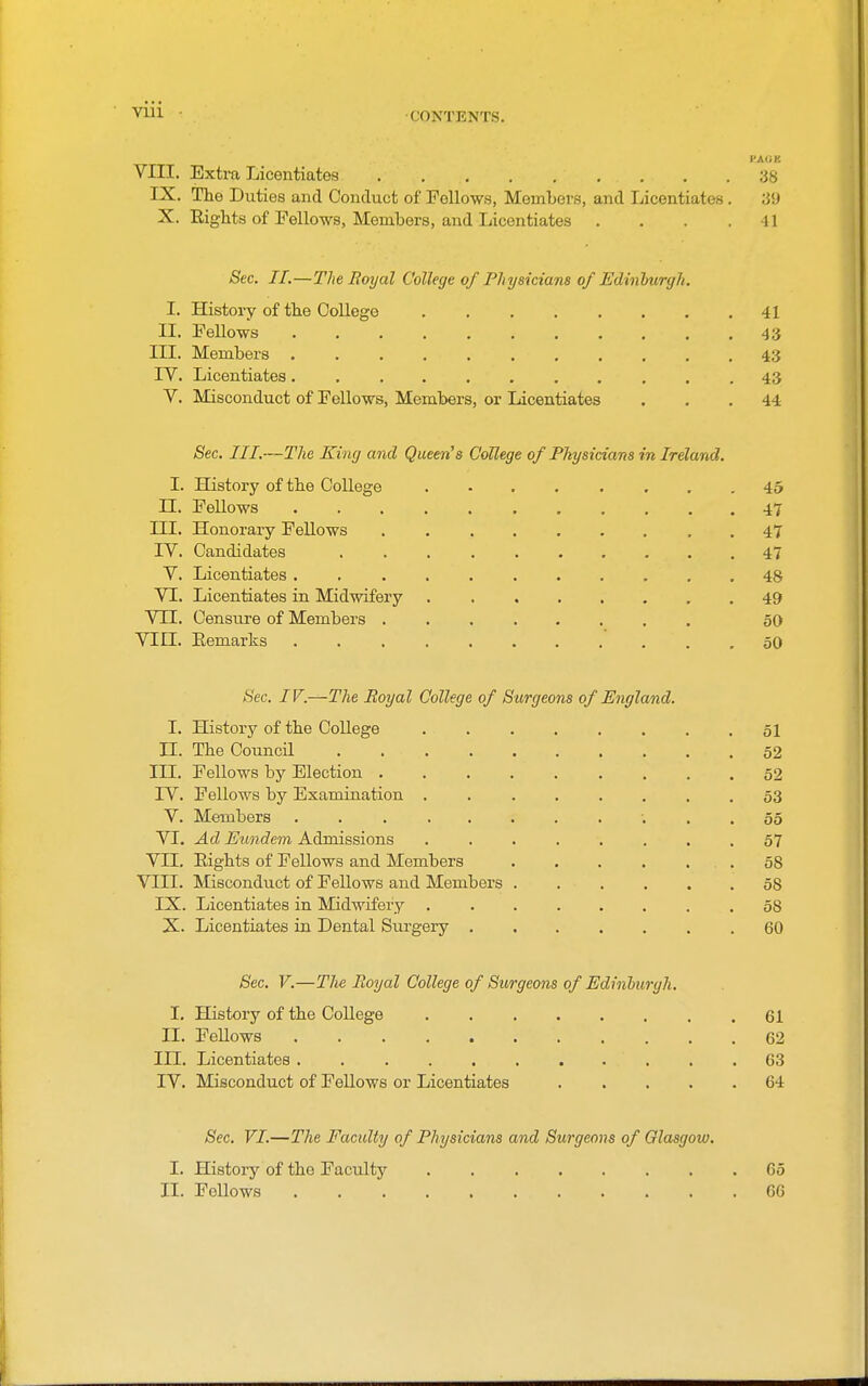 •CONTENTS. VIII. Extra Licentiates 38 ) IX. The Duties and Conduct of Fellows, Members, and Licentiates . 39 X. Eights of Fellows, Members, and Licentiates . . . .41 Sec. II.—The Royal College of Physicians of Edinlmrgh. I. History of the Oollege 41 II. Fallows 43 III. Members 43 rV. Licentiates. 43 V. Misconduct of Fellows, Members, or Licentiates . . .44 Sec. III.—The King and Queen!s CoUege of Physicians in Ireland. I. History of the College 45 n. FeUows 47 III. Honorary Fellows . . 47 IV. Candidates 47 V. Licentiates 48 VI. Licentiates in Midwifery 49 VII. Censure of Members 50 VIII. Eemarks 50 Sec. IV.—The Royal College of Surgeons of England. I. History of the Oollege . 51 n. The Council 52 III, Fellows by Election 52 rV. Fellows by Examination . 53 V. Members . . 55 VI. Ad Eundein Admissions ........ 57 VII. Eights of Fellows and Members . . . . . . 58 VIII. Misconduct of Fellows and Members 58 IX. Licentiates in IMidwifery . . . ... . .58 X. Licentiates in Dental Surgery 60 Sec. V.—Tlie Royal College of Surgeons of Edinhurgh. I, History of the College . 61 II. Fellows 62 III. Licentiates . 63 IV. Misconduct of Fellows or Licentiates 64 Sec. VI.—The Faculty of Physicians and Surgeons of Olasgow. I. History of the Faculty 65 II. Fellows 66