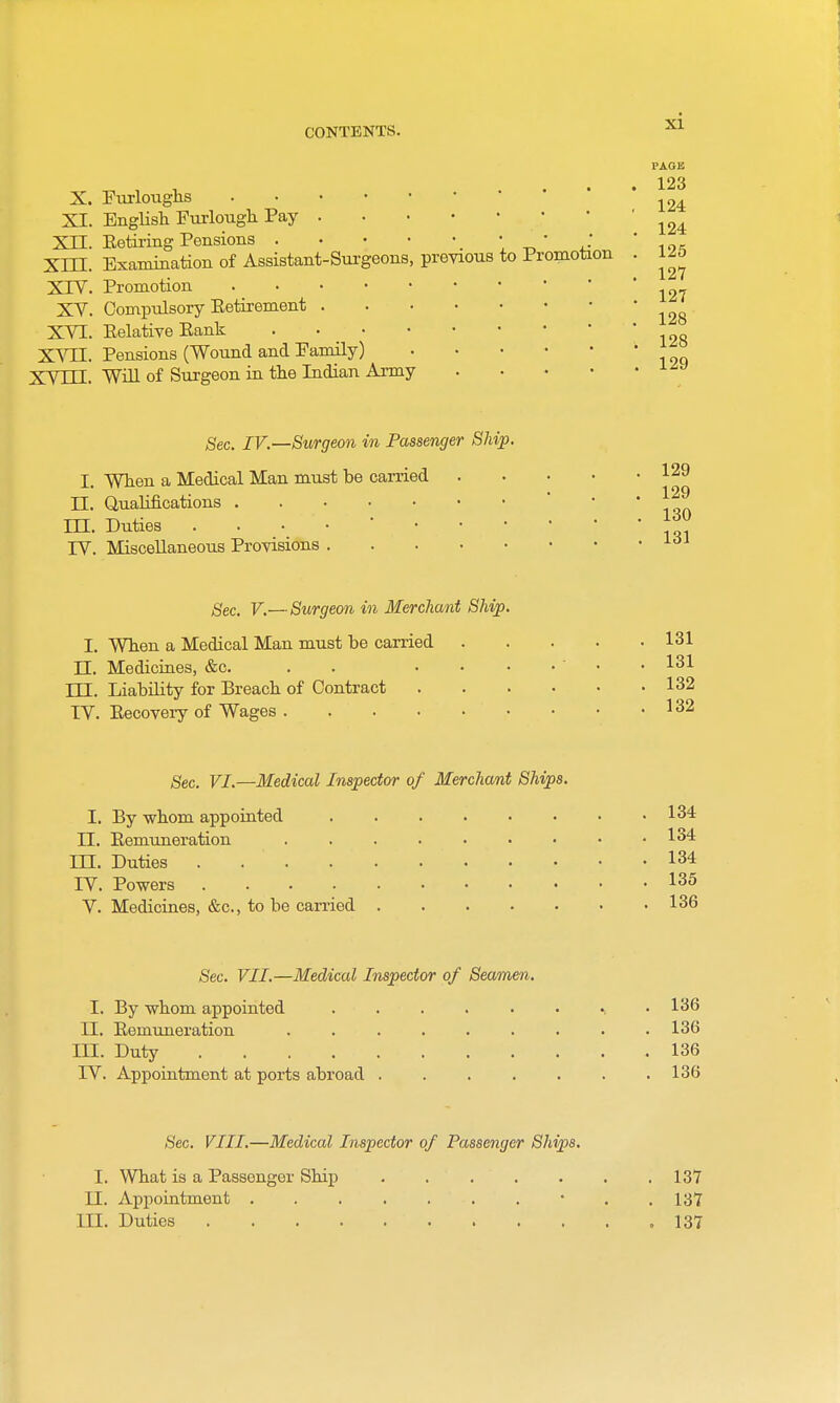 PAOB 123 X. Furloughs XI. English Fui'lough Pay Xn. Eetiring Pensions _ • • ^'^ ' Xni. Examination of Assistant-Surgeons, previous to Promotion . 125 XTV. Promotion XV. Compulsory Eetirement XVI. Eelative Eank X'^TI. Pensions (Wound and Family) XVTTT. Will of Surgeon in the Indian Army .... 128 128 129 Sec. IV.—Surgeon in Passenger Ship. I. When a Medical Man must be carried 129 II. Qualifications • . . 129 m. Duties ... rV. Miscellaneous Provisions 130 131 gee. V.—Surgeon in Merchant Ship. I, When a Medical Man must be carried 131 n. Mediciaes, &c. . . ....... 131 TIT- Liability for Breach of Contract 132 IV. Eecovery of Wages 132 Sec. VI.—Medical Inspector of Merchant Ships. I. By whom appointed 134 n. Eemuneration 134 III. Duties 134 IV. Powers 135 V. Medicines, &c., to be carried 136 Sec. VII.—Medical Inspector of Seamen. I. By whom appointed . . . . . • .136 II. Eemuneration ......... 136 in. Duty 136 IV. Appointment at ports abroad ....... 136 Sec. VIII.—Medical Inspector of Passenger Ships. I. What is a Passenger Ship 137 n. Appointment • . .137 in. Duties .137