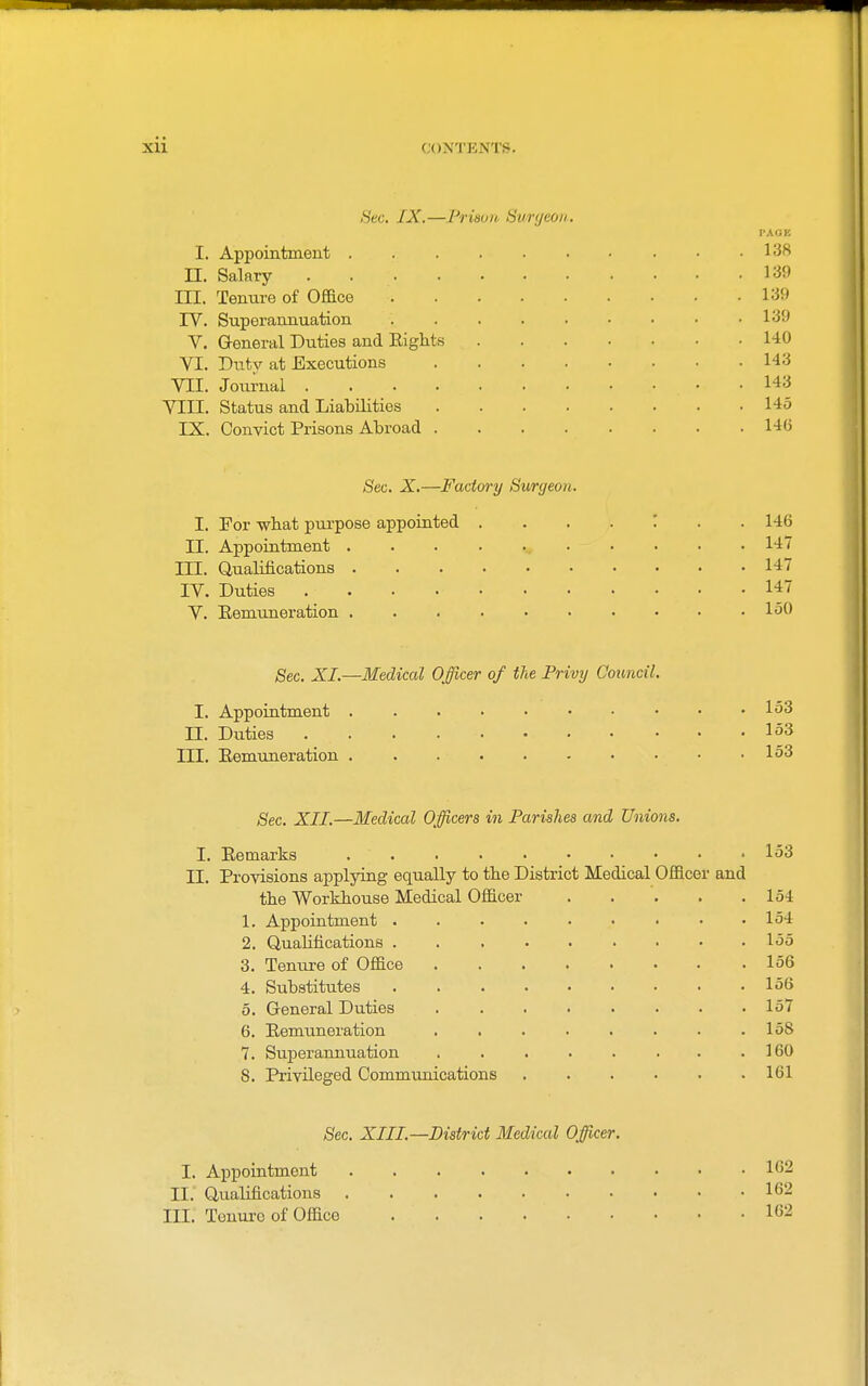 Sec. IX.—Prison Surgeon. PAGE I. Appointment . . . . . • • . • .138 n. Salary 139 III. Tenure of Office 139 rV. Superannuation 139 V. General Duties and Eights 140 VI. Dutv at Executions 143 VII. Journal 143 VIII. Status and Liabilities 145 IX. Convict Prisons Abroad 146 Sec. X.—Factory Surgeon. I. For wbat pui-pose appointed 146 II. Appointment ............ 147 ni. Qualifications 147 IV. Duties 147 V. Eemuneration 150 Sec. XI.—Medical Officer of tie Privy Council. I. Appointment 153 n. Duties 153 III. Eemuneration 153 Sec. XII.—Medical Officers in Parishes and Unions. I. Eemarks 153 II. Provisions applying equally to the District Medical Officer and the Workhouse Medical Officer 154 1. Appointment 154 2. Qualifications 155 3. Teniu-e of Office 156 4. Substitutes 156 5. General Duties 157 6. Eemuneration . . . . . . . .158 7. Superannuation . . . . . . • .160 8. Privileged Communications 161 Sec. XIII.—District Medical Officer. I. Appointment 162 II.' Qualifications 162 III. Tenure of Office 162