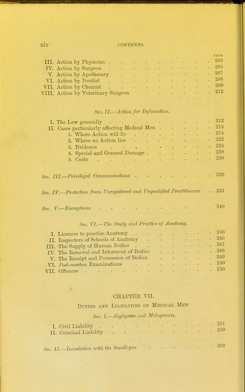 III. Action by Physician . IV. Action by Surgeon V. Action by Apothecary VI. Action by Dentist VII. Action by Chemist Vlil. Action by Veterinary Surgeon I-AOE 203 205 207 208 209 212 Sec. II.—Action for Defamation. I. The Law generally .... II. Cases particularly affecting Medical Men 1. Where Action will lie . . 2. Where no Action lies 3. Evidence .... 4. Special and General Damage . 5. Costs 212 214 214 222 225 229 230 Sec. III.—Privileged Communications Sec. IV. Protection from Unregistered and Unqualified Practitioners 230 233 Sec. V.—Exemptions 240 5ec. VI.—The Study and Practice of Anatomy. I. Licences to practise Anatomy II. Inspectors of Schools of Anatomy TTT. The Supply of Human Bodies . rV. The Eemoval and Interment of Bodies V. The Eeceipt and Possession of Bodies VI. Post-mortem Examinations VII. Oflfences 246 246 247 248 249 250 250 OHAPTEE VII. Duties and Liabilities of MsDicAii Men ^ec. 7.—Negligeme and 3Mapraxis. I. Civil Liability . II. Criminal Liability 251 259 Qcc. II.—Inoculation with the Small-pox 269