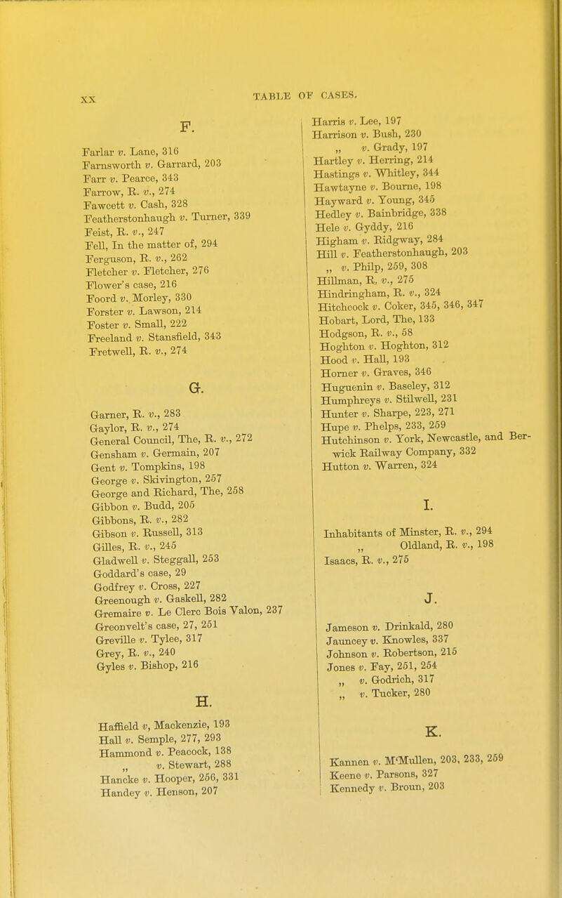 F. Farlar v. Lano, 316 ramsworth v. Garrard, 203 Farr v. Pearce, 343 Farrow, R. v., 274 Fawcett v. Cash, 328 Featherstonhaugh v. Tiirner, 339 Feist, R. v., 247 Fell, In the matter of, 294 Ferguson, E,. v., 262 Fletcher v. Fletcher, 276 Flower's case, 216 Foord v. Morley, 330 Forster v. Lawson, 214 Foster v. SmaU, 222 Freeland v. Stansfield, 343 Fretwell, R. v., 274 a. Garner, R. v., 283 Gaylor, R. v., 274 General CouncU, The, R. v., 272 Gensham v. Germain, 207 Gent V. Tompldns, 198 George v. SMvington, 257 George and Richard, The, 258 Gibbon v. Budd, 205 Gibbons, R. v., 282 Gibson v. Russell, 313 GiUes, R. v., 245 GladweU v. Steggall, 253 Goddard's case, 29 Godfrey v. Cross, 227 Greenough Gaskell, 282 Gremaire v. Le Clerc Bois Valon, 237 Greonvelt's case, 27, 261 GreviUe v. Tylee, 317 Grey, R. v., 240 Gyles V. Bishop, 216 H. Haf&eld v, Mackenzie, 193 HaU V. Sample, 277, 293 Hammond v. Peacock, 138 „ V. Stewart, 288 Hancke v. Hooper, 256, 331 Handey v. Henson, 207 Harris v. Lee, 197 Harrison v. Bush, 230 „ V. Grady, 197 Hartley v. Herring, 214 Hastings v. Whitley, 344 Hawtayne v. Bourne, 198 Hayward v. Young, 345 Hedley v. Bainbridge, 338 Hele V. Gyddy, 216 Higham V. Ridgway, 284 Hill V. Featherstonhaugh, 203 „ 1.. Philp, 259, 308 HiUman, R, v., 275 Hindringham, R. v., 324 Hitchcock V. Coker, 345, 346, 347 Hobart, Lord, The, 133 Hodgson, R. v., 68 Hoghton V. Hoghton, 312 Hood V. Hall, 193 Homer v. Graves, 346 Huguenin v. Baseley, 312 Humphreys v. StUwell, 231 Hunter v. Sharpe, 223, 271 Hupe V. Phelps, 233, 259 Hutchinson v. York, Newcastle, and Ber- wick Railway Company, 332 Hutton V. Warren, 324 I. Lohabitants of Miaster, R. v., 294 Oldland, R. v., 198 Isaacs, R. v., 275 J. Jameson v. Drinkald, 280 Jauncey v. Elnowles, 337 Johnson v. Robertson, 216 Jones V. Fay, 251, 254 „ V. Godrich, 317 „ V. Tucker, 280 K. Kannen v. M'MuUen, 203, 233, 259 Keene v. Parsons, 327 Kennedy v. Broun, 203