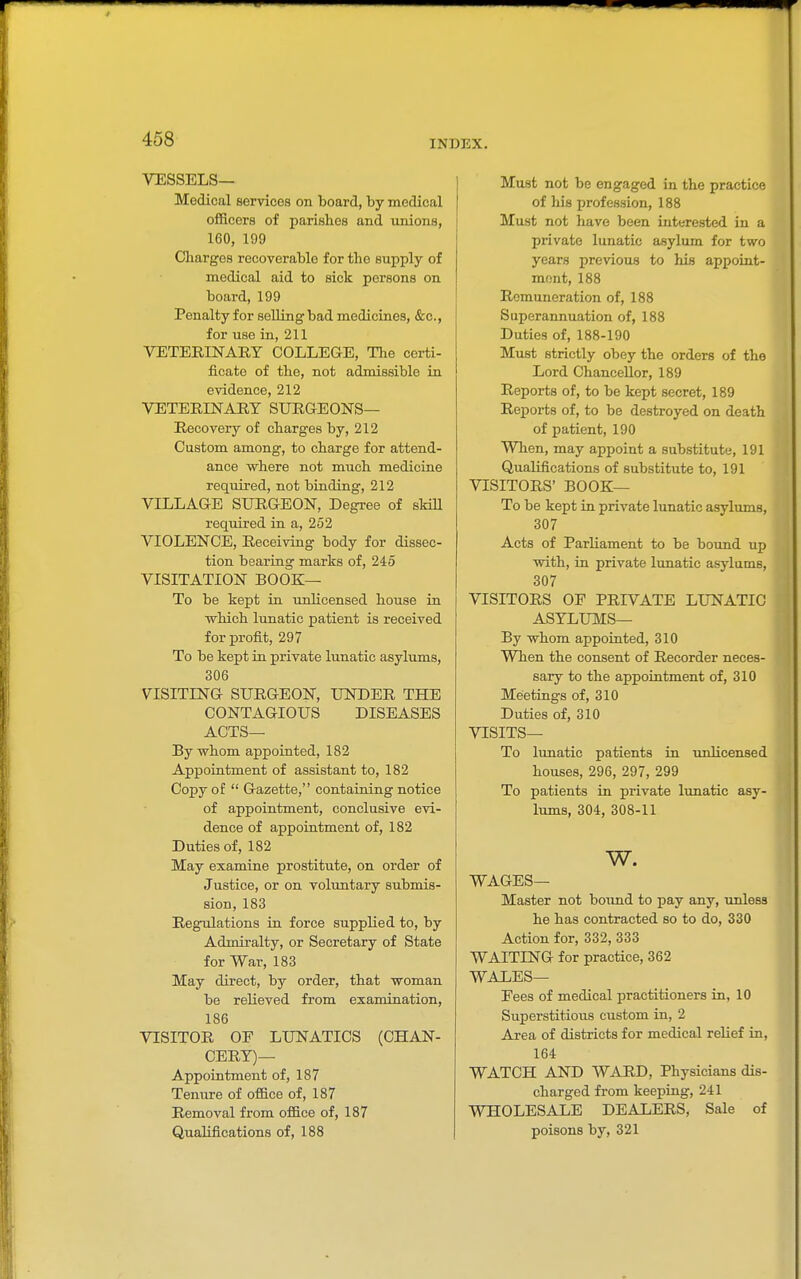 VESSELS— Medical services on board, by medical officers of parishes and unions, 160, 199 Charges recoverable for the supply of medical aid to sick persons on board, 199 Penalty for selling bad medicines, &c., for use in, 211 VETERINARY COLLEGE, The certi- ficate of the, not admissible in evidence, 212 VETERINARY SURGEONS— Recovery of charges by, 212 Custom among, to charge for attend- ance where not much medicine required, not binding, 212 VILLAGE SURGEON, Degree of sMll required in a, 252 VIOLENCE, Receiving body for dissec- tion bearing marks of, 245 VISITATION BOOK— To be kept in uxdicensed house in which lunatic patient is received for profit, 297 To be kept in private lunatic asylums, 306 VISITING SURGEON, UNDER THE CONTAGIOUS DISEASES ACTS— By whom appointed, 182 Appointment of assistant to, 182 Copy of  Gazette, containing notice of appointment, conclusive evi- dence of appointment of, 182 Duties of, 182 May examine prostitute, on order of Justice, or on voluntary submis- sion, 183 Regulations in force supplied to, by Admiralty, or Secretary of State for War, 183 May direct, by order, that woman be relieved from examination, 186 VISITOR OF LUNATICS (CHAN- CERY)— Appointment of, 187 Tenure of office of, 187 Removal from office of, 187 Qualifications of, 188 Must not be engaged in the practice of his profession, 188 Must not have been interested in a private lunatic asylum for two years previous to his appoint- ment, 188 Remuneration of, 188 Superannuation of, 188 Duties of, 188-190 Must strictly obey the orders of the Lord Chancellor, 189 Reports of, to be kept secret, 189 Reports of, to be destroyed on death of patient, 190 When, may appoint a substitute, 191 Qualifications of substitute to, 191 VISITORS' BOOK— To be kept in private lunatic asylums, 307 Acts of Parliament to be bound up with, in private lunatic asylums, 307 VISITORS OF PRIVATE LUNATIC ASYLUMS— By whom appointed, 310 When the consent of Recorder neces- sary to the appointment of, 310 Meetings of, 310 Duties of, 310 VISITS— To lunatic patients in unlicensed houses, 296, 297, 299 To patients in private lunatic asy- lums, 304, 308-11 w. WAGES— Master not boimd to pay any, unless he has contracted so to do, 330 Action for, 332, 333 WAITING for practice, 362 WALES— Fees of medical practitioners in, 10 Superstitious custom in, 2 Area of districts for medical relief in, 164 WATCH AND WARD, Physicians dis- charged from keeping, 241 WHOLESALE DEALERS, Sale of poisons by, 321