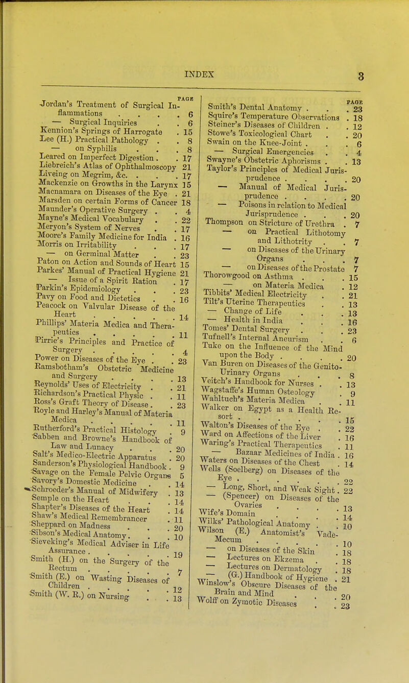 ^ , , PAGE ■Jordan s Treatment of Surgical In- flammations .... 6 — Surgical Inquiries . . 6 Kennion's Springs of Harrogate . 15 Lee (H.) Practical Pathology , . 8 — on Syphilis . . ,8 Leared on Imperfect Digestion . . 17 Liebreich's Atlas of Ophthalmoscopy 21 Liveing on Megrim, &c. . . . 17 Mackenzie on Growths in the Larynx ] 5 Macnamara on Diseases of the Eye . 21 Marsden on certain Forms of Cancer 18 Maunder's Operative Surgery . . 4 Mayne's Medical Vocabulary . '. 22 Meryon's System of Nerves . . 17 Moore's Family Medicine for India '. 16 IVIorris on Irritability . . .17 — on Germinal Matter . . 23 Paton on Action and Sounds of Heart 15 Parkas' Manual of Practical Hygiene 21 — Issue of a Spirit Ration . 17 Parkin's Epidemiology . . .23 Pavy on Food and Dietetics .' .' 16 Peacock on Valvular Disease of the Heart ■ . . . 14, Phillips' Materia Medica and Thera- peutics 21 Pirrie's Principles and Practice of „ Surgery 4 Power on Diseases of the Eye . . 23 Ramsbotham's Obstetric Medicine and Surgery ... 13 Reynolds' Uses of Electricity . ,* 21 Richardson's Practical Physic . * H Ross's Graft Theory of Disease. * 23 Royle and Harley's Manual of Materia Medica ... 21 Rutherford's Practical Histolo<^y ' 9 ■Sabben and Browne's Handbook of Law and I/unacy . . £0 Salt's Medico-Electric Apparatus .* 20 banderson's Physiological Handbook 9 lavage on the Female Pelvic Organs 5 Savory's Domestic Medicine . 14 «»Schroeder's Manual of Midwifery ' 13 Semple on the Heart . . 24 Shapter's Diseases of the Heart ' 14 Shaw's Medical Remembrancer ' H Sheppard on Madness , ' 20 Sibson's Medical Anatomy. ' 20 ■Sieveking's Medical Adviser in Life' Assurance. . 2Q Smith (H.) on the Surgery of the Rectum . . ' /. ^'^n^M;^ ^ Wasting Diseases of Children . . ,„ Smith (W. R.) on Nursing .' . .* {3 Smith's Dental Anatomy . . f'*23 Squire's Temperature Observations '. 18 Steiner's Diseases of Children . . 12 Stowe's Toxicological Chart . , 20 Swain on the Knee-Joint . . .6 — Surgical Emergencies . . 4 Swayne's Obstetric Aphorisms . . 13 Taylor's Principles of Medical Juris- prudence . . . .20 — Manual of Medical Juris- prudence . . . .20 — Poisons in relation to Medical Jurisprudence . . .20 Thompson on Stricture of Urethra . 7 — on Practical Lithotomy and Lithotrity . . 7 — on Diseases of the Urinary Organs . . .7 — on Diseases of the Prostate 7 Thorowgood on Asthma . . .15 — on Materia Medica . 12 Tibbits' Medical Electricity . . 21 Tilt's Uterine Therapeutics .* .' 13 — Change of Life . .' 23 — Health in India , .  ig Tomes' Dental Surgery . . '.23 Tufnell's Internal Aneurism .' .* 6 Tuke on the Influence of the Mind upon the Body ... £0 Van Buren on Diseases of the Genito-' Urinary Organs . . g Veitch's Handbook for Nurses *. '. 13 Wagstafie's Human Osteology ' * 9 Wahltuch's Materia Medica . ' u Walker on Egypt as a Health Re- sort .... 25 Walton's Diseases of tlie Eye  ' 22 Ward on Aff'ections of the Liver ' 16 Waring's Practical Therapeutics .' n — Bazaar Medicines of India . 16 Waters on Diseases of the Chest 14 Wells (Soelberg) on Diseases of the • • . . . 22 — Long, Short, and Weak Sight'. 22 — (Spencer) on Diseases of the Ovaries , 0 Wife's Domain . ' '  |^ Wilks' Pathological Anatomy '. ' Tq Wilson (E.) Anatomist's Vade- Mecum ... — on Diseases of the Skin' .'is — Lectures on Ekzema * 28 — m'' Dermatology .' I8 TiT~, ^^-^ Handbook of Hveiene Pi WmsWs Obscure Diseases Tthe Brain and Mind . Wolff on Zymotic Diseases \ [ 23