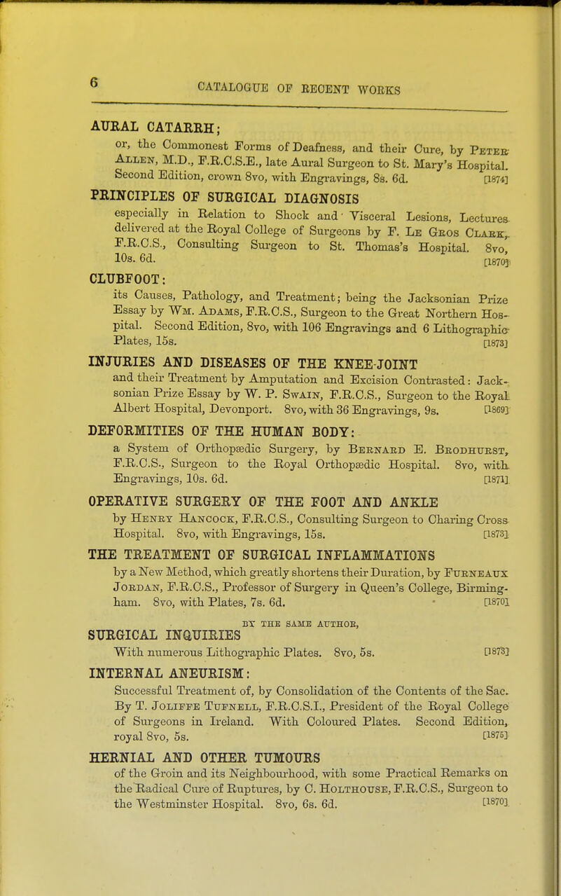 AURAL CATARRH; or, tlic Commonest Forms of Deafness, and tteir Cure, by Peter- Allen, M.D., r.R.C.S.E., late Aural Surgeon to St. Mary's Hospital. Second Edition, crown 8vo, with Engi-avings, 8s. 6d. [1874] PRINCIPLES OF SURGICAL DIAGNOSIS especially in Relation to Shock and' Visceral Lesions, Lectures- delive]-ed at the Royal College of Surgeons by F. Le Geos Claek,. F.R.C.S., Consulting Sui-geon to St. Thomas's Hospital. 8vo! lOs. 6d. [18703 CLUBFOOT: its Causes, Pathology, and Treatment; being the Jacksonian Prize Essay by Wm. Adams, F.R.C.S., Surgeon to the Great Northern Hos- pital. Second Edition, 8yo, with 106 Engravings and 6 Lithogi-aphie- Plates, 15s. [I873] INJURIES AND DISEASES OF THE KNEE-JOINT and their Treatment by Amputation and Excision Contrasted: Jack- sonian Prize Essay by W. P. Swain, F.R.C.S., Surgeon to the Royal Albert Hospital, Devonport. 8vo, with 36 Engravings, 9s. [1869] DEFORMITIES OF THE HUMAN BODY: a System of Orthopaedic Surgery, by Beknabd E. Beodhuest, F.R.C.S., Surgeon to the Royal Oi-thop£edic Hospital. 8vo, witk Engravings, 10s. 6d. [1871] OPERATIVE SURGERY OF THE FOOT AND ANKLE by Henet Hancock, F.R.C.S., Consulting Surgeon to Chaiing Cross Hospital. 8vo, with iEngravings, 15s. [i873i THE TREATMENT OF SURGICAL INFLAMMATIONS by a New Method, which greatly shortens theii- Dui-ation, by Fueneaux JOEDAN, F.R.C.S., Professor of Surgery in Queen's College, Bii-ming- ham. 8vo, with Plates, 7s. 6d. - [I870l BX THE SAME ATJTHOE, SURGICAL INaUIRIES With numerous Lithographic Plates. 8vo, 5s. D87S] INTERNAL ANEURISM: Successful Treatment of, by Consolidation of the Contents of the Sac. By T. JoLiFFE Ttjfnell, F.R.C.S.I., President of the Royal College of Surgeons in Ireland. With Colom-ed Plates. Second Edition, royal 8vo, 5s. [1876] HERNIAL AND OTHER TUMOURS of the Groin and its Neighbourhood, with some Practical Remarks on the Radical Cure of Ruptui-es, by C. Holthotjse, F.R.C.S., Surgeon to the Westminster Hospital. 8vo, 6s. 6d. ti870].