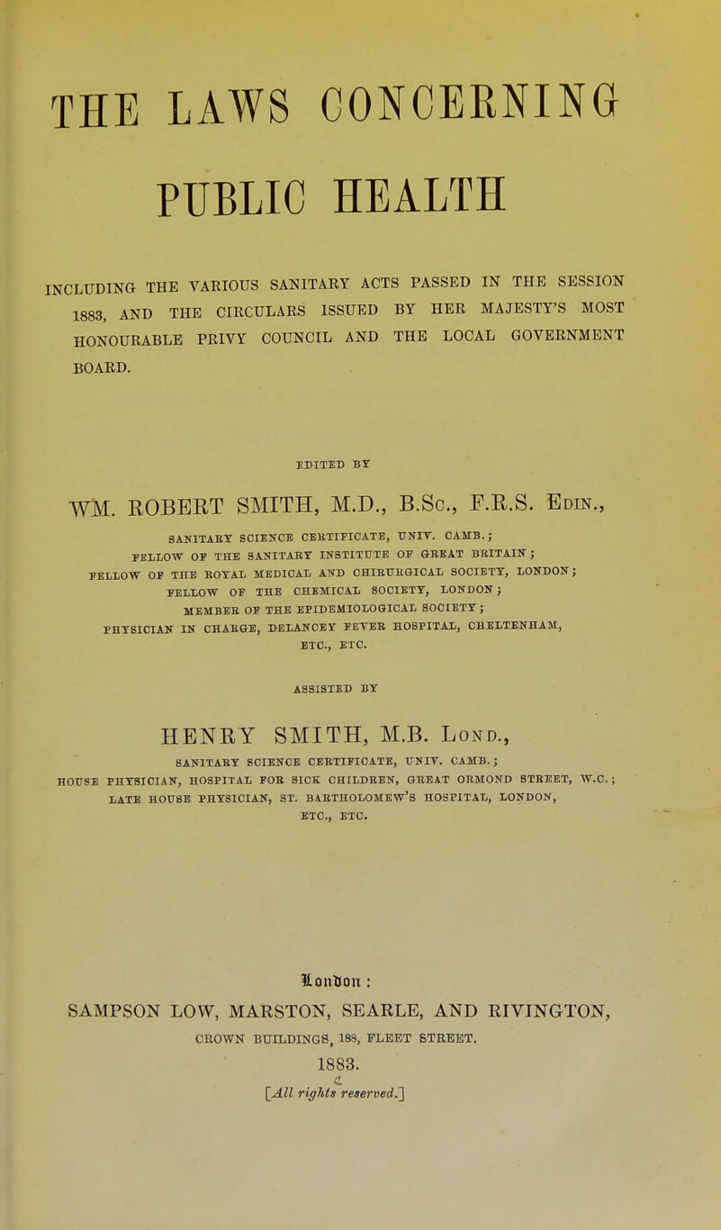 PUBLIC HEALTH INCLUDING THE VARIOUS SANITARY ACTS PASSED IN THE SESSION 1883, AND THE CIRCULARS ISSUED BY HER MAJESTY'S MOST HONOURABLE PRIVY COUNCIL AND THE LOCAL GOVERNMENT BOARD. EDITED BY WM. ROBERT SMITH, M.D., B.Sc, F.R.S. Edin., 3ANITABY SCIENCE CEKTIEICATE, UNIV. CAMB. ; PELLOW OF THE SANITABT INSTITUTE OF GBEAT BBITAIN ; FELLOW OF THE BOTAIi MEDICAL AND CHIEUKGICAL SOCIETY, LONDON J FELLOW OF THE CHEMICAL SOCIETY, LONDON ; MEMBEB OF THE EPIDEMIOLOGICAL SOCIETY J PHYSICIAN IN CHABGE, DELANOEY FEYEB HOSPITAL, CHELTENHAM, ETC., ETC. ASSISTED BY HENRY SMITH, M.B. Lond., SANITABY SCIENCE CEBTIFICATE, UNIT. CAMB.; HOUSE PHYSICIAN, HOSPITAL FOB SICK CHILDBEN, GBEAT OEMOND STEEET, W.C. ; LATE HOUSE PHYSICIAN, ST. BABTHOLOMEW'S HOSPITAL, LONDON, ETC., ETC. SonKtm: SAMPSON LOW, MARSTON, SEARLE, AND RIVINGTON, CROWN BUILDINGS, 188, FLEET STREET. 1883. [All rights reserved.']