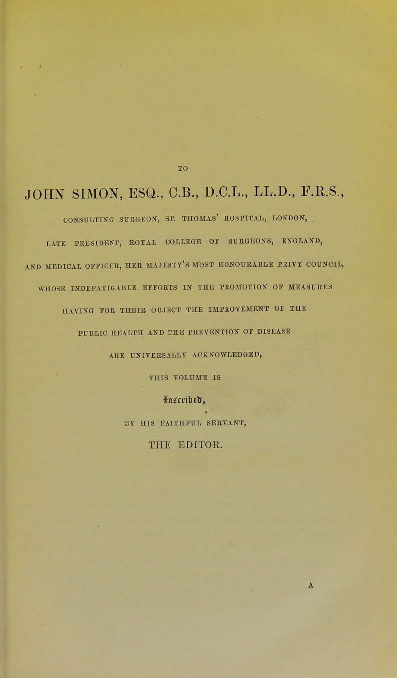 TO JOHN SIMON, ESQ., O.B., D.C.L., LL.D., F.R.S., CONSULTING SURGEON, ST. THOMAS' HOSPITAL, LONDON, LATE PRESIDENT, ROYAL COLLEGE OF SURGEONS, ENGLAND, AND MEDICAL OFFICER, HER MAJESTY'S MOST HONOURABLE PRIVI COUNCIL, WHOSE INDEFATIGABLE EFFORTS IN THE PROMOTION OF MEASURES HAYING FOR THEIR OBJECT THE IMPROVEMENT OF THE PUBLIC HEALTH AND THE PREVENTION OF DISEASE ARE UNIVERSALLY ACKNOWLEDGED, THIS VOLUME IS ft BY HIS FAITHFUL SERVANT, THE EDITOR. A
