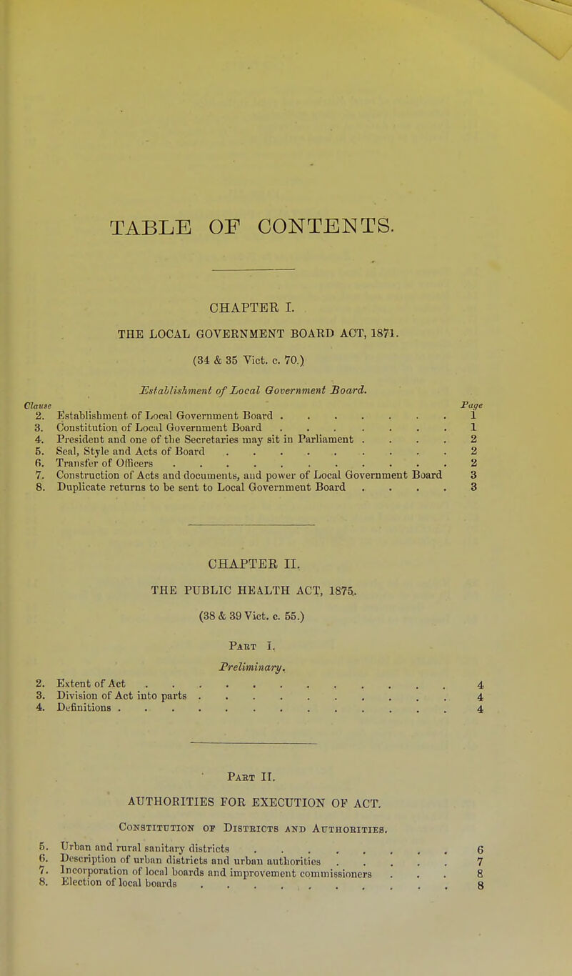 TABLE OF CONTENTS. CHAPTER I. THE LOCAL GOVERNMENT BOARD ACT, 1871. (34 & 35 Vict. c. 70.) Establishment of Local Government Board. Clause Page 2. Establishment of Local Government Board ....... 1 3. Constitution of Local Government Board ... .... 1 4. President and one of the Secretaries may sit in Parliament .... 2 5. Seal, Style and Acts of Board 2 6. Transfer of Officers ........... 2 7. Construction of Acts and documents, and power of Local Government Board 3 8. Duplicate returns to be sent to Local Government Board .... 3 CHAPTER II.. THE PUBLIC HEALTH ACT, 1875.. (38 & 39 Vict. c. 55.) Paet I. Preliminary. 2. Extent of Act 4 3. Division of Act into parts .......... 4 4. Definitions ............. 4 Pabt II. AUTHORITIES FOR EXECUTION OF ACT. Constitution op Disteicts and Authoeitieb. 5. Urban and rural sanitary districts 6 6. Description of urban districts and urban authorities 7 7. Incorporation of local boards and improvement commissioners ... 8 8. Election of local boards ....... . . 8