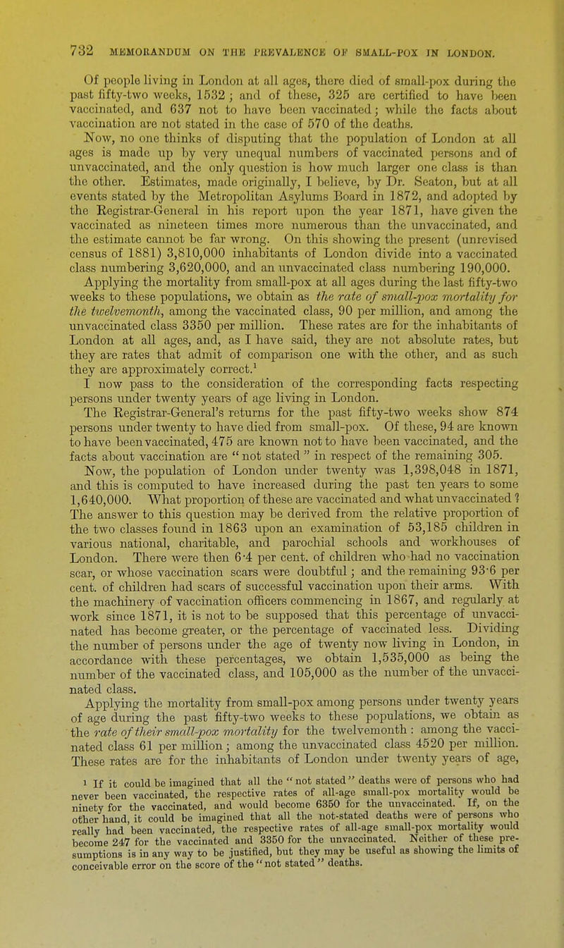 Of people living in London at all ages, there died of small-pox during the past fifty-two weeks, 1532; and of these, 325 are certified to have heen vaccinated, and 637 not to have been vaccinated; while the facts about vaccination are not stated in the case of 570 of the deaths. Now, no one thinks of disputing that the population of London at all ages is made up by very unequal numbers of vaccinated persons and of unvaccinated, and the only question is how much larger one class is than the other. Estimates, made originally, I believe, by Dr. Seaton, but at all events stated by the Metropolitan Asylums Board in 1872, and adopted by the Registrar-General in his report upon the year 1871, have given the vaccinated as nineteen times more numerous than the unvaccinated, and the estimate cannot be far wrong. On this showing the present (unrevised census of 1881) 3,810,000 inhabitants of London divide into a vaccinated class numbering 3,620,000, and an unvaccinated class numbering 190,000. Applying the mortality from small-pox at all ages during the last fifty-two weeks to these populations, we obtain as the rate of small-pox mortality for the twelvemonth, among the vaccinated class, 90 per million, and among the unvaccinated class 3350 per million. These rates are for the inhabitants of London at all ages, and, as I have said, they are not absolute rates, but they are rates that admit of comparison one with the other, and as such they are approximately correct.1 I now pass to the consideration of the corresponding facts respecting persons under twenty years of age living in London. The Registrar-General's returns for the past fifty-two weeks show 874 persons under twenty to have died from small-pox. Of these, 94 are known to have been vaccinated, 475 are known not to have been vaccinated, and the facts about vaccination are  not stated  in respect of the remaining 305. Now, the population of London under twenty was 1,398,048 in 1871, and this is computed to have increased during the past ten years to some 1,640,000. What proportion of these are vaccinated and what unvaccinated 1 The answer to this question may be derived from the relative proportion of the two classes found in 1863 upon an examination of 53,185 children in various national, charitable, and parochial schools and workhouses of London. There were then 6-4 per cent, of children who had no vaccination scar, or whose vaccination scars were doubtful; and the remaining 93-6 per cent, of children had scars of successful vaccination upon their arms. With the machinery of vaccination officers commencing in 1867, and regularly at work since 1871, it is not to be supposed that this percentage of unvacci- nated has become greater, or the percentage of vaccinated less. Dividing the number of persons under the age of twenty now living in London, in accordance with these percentages, we obtain 1,535,000 as being the number of the vaccinated class, and 105,000 as the number of the unvacci- nated class. Applying the mortality from small-pox among persons under twenty years of age during the past fifty-two weeks to these populations, we obtain as the rate of their small-pox mortality for the twelvemonth : among the vacci- nated class 61 per million; among the unvaccinated class 4520 per million. These rates are for the inhabitants of London under twenty years of age, i If it could be imagined that all the  not stated deaths were of persons who had never been vaccinated, the respective rates of all-age small-pox mortality would be ninety for the vaccinated, and would become 6350 for the unvaccinated. If, on the other hand it could be imagined that all the not-stated deaths were of persons who really had 'been vaccinated, the respective rates of all-age small-pox mortality would become 247 for the vaccinated and 3350 for the unvaccinated. Neither of these pre- sumptions is in any way to be justified, but they may be useful as showing the limits of conceivable error on the score of the  not stated  deaths.