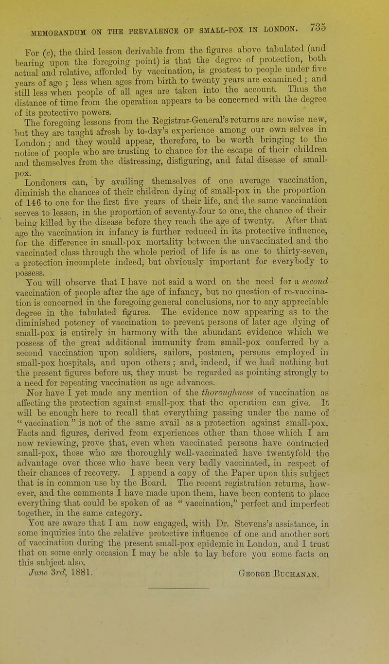 For (c), the third lesson derivable from the figures above tabulated (and bearing upon the foregoing point) is that the degree of protection, both actual and relative, afforded by vaccination, is greatest to people under five years of age } less when ages from birth to twenty years are examined j and still less when people of all ages are taken into the account. Thus the distance of time from the operation appears to be concerned with the degree of its protective powers. The foregoing lessons from the Registrar-General's returns are nowise new, but they are taught afresh by to-day's experience among our own selves in London; and they would appear, therefore, to be worth bringing to the notice of people who are trusting to chance for the escape of their children and themselves from the distressing, disfiguring, and fatal disease of small- pox. . Londoners can, by availing themselves of one average vaccination, diminish the chances of their children dying of small-pox in the proportion of 146 to one for the first five years of their life, and the same vaccination serves to lessen, in the proportion of seventy-four to one, the chance of their being kdled by the disease before they reach the age of twenty. After that age the vaccination in infancy is further reduced in its protective influence, for the difference in small-pox mortality between the unvaccinated and the vaccinated class through the whole period of life is as one to thirty-seven, a protection incomplete indeed, but obviously important for everybody to possess. You will observe that I have not said a word on the need for a second vaccination of people after the age of infancy, but no question of re-vaccina- tion is concerned in the foregoing general conclusions, nor to any appreciable degree in the tabulated figures. The evidence now appearing as to the diminished potency of vaccination to prevent persons of later age dying of small-pox is entirely in harmony with the abundant evidence which we possess of the great additional immunity from small-pox conferred by a second vaccination upon soldiers, sailors, postmen, persons employed in small-pox hospitals, and upon others ; and, indeed, if we had nothing but the present figures before us, they must be regarded as pointing strongly to a need for repeating vaccination as age advances. Nor have I yet made any mention of the thoroughness of vaccination as affecting the protection against small-pox that the operation can give. It will be enough here to recall that everything passing under the name of  vaccination  is not of the same avail as a protection against small-pox. Facts and figures, derived from experiences other than those which I am now reviewing, prove that, even when vaccinated persons have contracted small-pox, those who are thoroughly well-vaccinated have twentyfold the advantage over those who have been very badly vaccinated, in respect of their chances of recovery. I append a copy of the Paper upon this subject that is in common use by the Board. The recent registration returns, how- ever, and the comments I have made upon them, have been content to place everything that could be spoken of as  vaccination, perfect and imperfect together, in the same category. You are aware that I am now engaged, with Dr. Stevens's assistance, in some inquiries into the relative protective influence of one and another sort of vaccination during the present small-pox epidemic in London, and I trust that on some early occasion I may be able to lay before you some facts on this subject also. June 2>rd, 1881. CIeorge Buchanan.