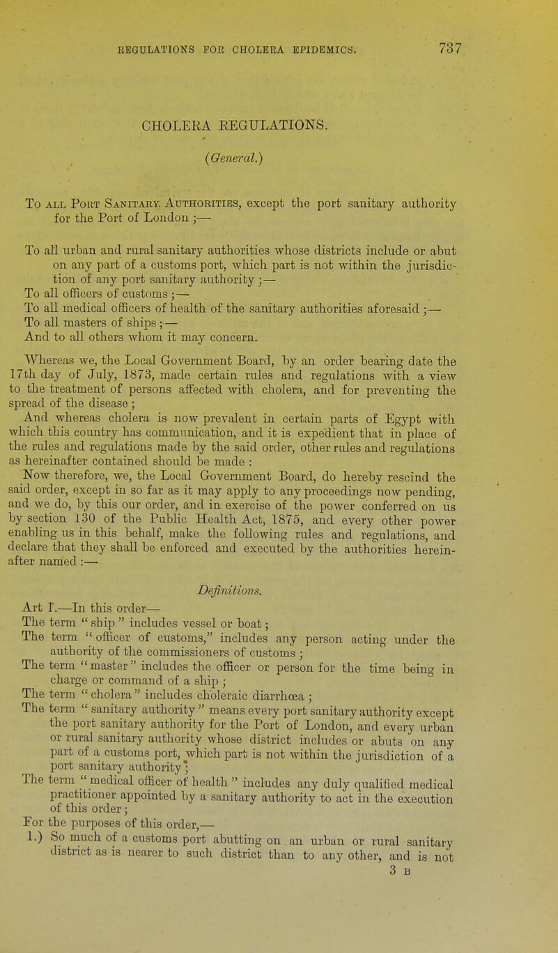CHOLERA REGULATIONS. (General.) To all Pout Sanitary. Authorities, except the port sanitary authority for the Port of London ;— To all urban and rural sanitary authorities whose districts include or abut on any part of a customs port, which part is not within the jurisdic- tion of any port sanitary authority ;— To all officers of customs ;— To all medical officers of health of the sanitary authorities aforesaid;— To all masters of ships;— And to all others whom it may concern. Whereas we, the Local Government Board, by an order bearing date the 17th day of July, 1873, made certain rules and regulations with a view to the treatment of persons affected with cholera, and for preventing the spread of the disease ; And whereas cholera is now prevalent in certain parts of Egypt with which this country has communication, and it is expedient that in place of the rules and regulations made by the said order, other rules and regulations as hereinafter contained should be made : Now therefore, we, the Local Government Board, do hereby rescind the said order, except in so far as it may apply to any proceedings now pending, and we do, by this our order, and in exercise of the power conferred on us by section 130 of the Public Health Act, 1875, and every other power enabling us in this behalf, make the following rules and regulations, and declare that they shall be enforced and executed by the authorities herein- after named:— Definitions. Art I.—In this order—■ The term  ship  includes vessel or boat; The term  officer of customs, includes any person acting under the authority of the commissioners of customs ; The term master includes the officer or person for the time being in charge or command of a ship ; The term  cholera  includes choleraic diarrhoea ; The term  sanitary authority  means every port sanitary authority except the port sanitary authority for the Port of London, and every urban or rural sanitary authority whose district includes or abuts on any part of a customs port, which part is not within the jurisdiction of a port sanitary authority * The term  medical officer of health  includes any duly qualified medical practitioner appointed by a sanitary authority to act in the execution of this order; For the purposes of this order,— 1.) So much of a customs port abutting on an urban or rural sanitary district as is nearer to such district than to auy other, and is not 3 b