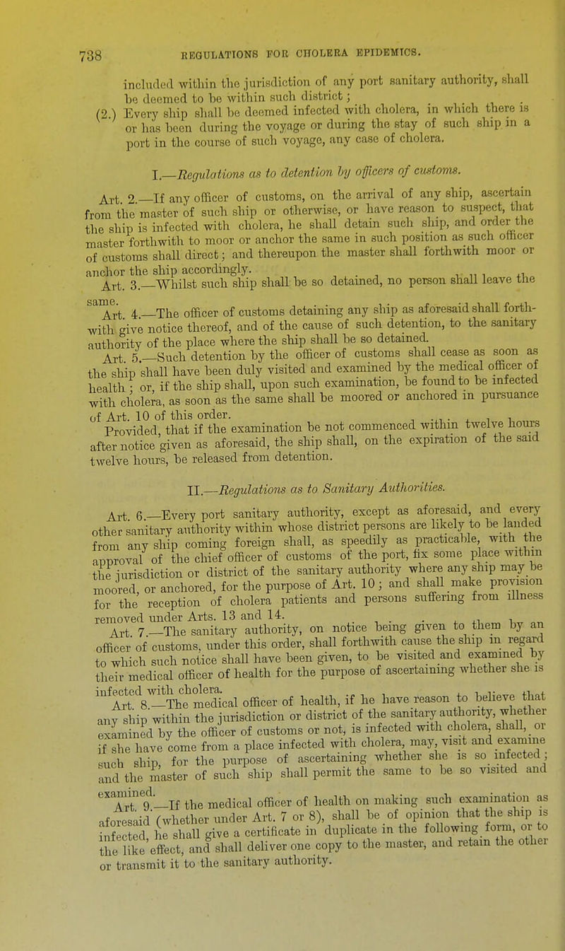 included within the jurisdiction of any port sanitary authority, shall be deemed to be mthin such district; (2.) Every ship shall be deemed infected with cholera, in which there is or has been during the voyage or during the stay of such ship in a port in the course of such voyage, any case of cholera. I—Regulations as to detention by oficers of customs. Art 2 —If any officer of customs, on the arrival of any ship, ascertain from the'master of such ship or otherwise, or have reason to suspect, that the ship is infected with cholera, he shall detain such slap, and order the master forthwith to moor or anchor the same in such position as such omcer of customs shall direct; and thereupon the master shall forthwith moor or anchor the ship accordingly. Art_ 3—Whilst such ship shall be so detained, no person shall leave the S!11Art 4 The officer of customs detaining any ship as aforesaid shall forth- with give notice thereof, and of the cause of such detention, to the sanitary authority of the place where the ship shall be so detained Art 5—Such detention by the officer of customs shall cease as soon as the ship shall have been duly visited and examined by the medical officer of health • or if the ship shall, upon such examination, be found to be infected with cholera, as soon as the same shall be moored or anchored in pursuance of Art. 10 of this order. Provided that if the examination be not commenced within twelve hours after notice given as aforesaid, the ship shall, on the expiration of the said twelve hours, be released from detention. II.—Regulations as to Sanitary Authorities. Art 6—Every port sanitary authority, except as aforesaid, and every other sanitary authority within whose district persons are likely to be landed from any ship coming foreign shall, as speedily as practicable, with the aooroval of the chief officer of customs of the port, fix some place within the iurisdiction or district of the sanitary authority where any ship may be moored, or anchored, for the purpose of Art. 10; and shall make provision for the reception of cholera patients and persons suffering from illness removed under Arts. 13 and 14. _ . Art 7 —The sanitary authority, on notice being given to them by an officer' of customs, under this order, shall forthwith canse the ship m regard to which such notice shall have been given, to be visited and examined by their medical officer of health for the purpose of ascertaining whether she is infected with cholera. , . , , Art 8 -The medical officer of health, if he have reason to believe that any ship within the jurisdiction or district of the sanitary authority, whether examined by the officer of customs or not, is infected with cholera shall, or { she have come from a place infected with cholera may visit and examine mich shin for the purpose of ascertaining whether she is so infected; and the master of such ship shall permit the same to be so visited and examined q{ Qn mgMjlg mch examination as .foresaid (whether under Art. 7 or 8), shall be of opinion that the ship is iSected hTshall give a certificate in duplicate in the following form, or to ihe like effect, ancl shall deliver one copy to the master, and retain the other or transmit it to the sanitary authority.