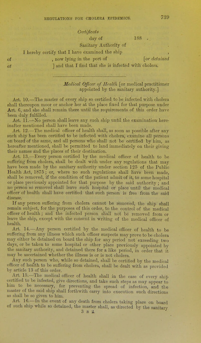 Certificate day of 188 , Sanitary Authority of I hereby certify that I have examined the ship , of , now lying in the port of [or detained at ] and that I find that she is infected with cholera. Medical Officer of Health [or medical practitioner appointed by the sanitary authority.] Art. 10.—The master of every ship so certified to be infected with cholera shall thereupon moor or anchor her at the place fixed for that purpose under Art. 6, and she shall remain there until the requirements of this order have been duly fulfilled. Art. 11.—No person shall leave any such ship until the examination here- inafter mentioned shall have been made. Art. 12.—The medical officer of health shall, as soon as possible after any such ship has been certified to be infected with cholera, examine all persons on board of the same, and all persons who shall not be certified by him, as hereafter mentioned, shall be permitted to land immediately on their giving their names and the places of their destination. Art. 13.—Every person certified by the medical officer of health to be suffering from cholera, shall be dealt with under any regulations that may have been made by the sanitary authority under section 125 of the Public Health Act, 1875; or, where no such regulations shall have been made, shall be removed, if the condition of the patient admit of it, to some hospital or place previously appointed for that purpose by the said authority ; and no person so removed shall leave such hospital or place until the medical officer of health shall have certified that such person is free from the said disease. If any person suffering from cholera cannot be removed, the ship shall remain subject, for the purposes of this order, to the control of the medical officer of health; and the infected person shall not be removed from or leave the ship, except with the consent in writing of the medical officer of health. Art. 14.—Any person certified by the medical officer of health to be suffering from any illness which such officer suspects may prove to be cholera may either be detained on board the ship .for any period not exceeding two days, or be taken to some hospital or other place previously appointed by the sanitary authority, and detained there for a like period, in order that it may be ascertained whether the illness is or is not cholera. Any such person who, while so detained, shall be certified by the medical officer of health to be suffering from cholera, shall be dealt with as provided by article 13 of this order. Art. 15.—The medical officer of health shall in the case of every ship certified to be infected, give directions, and take such steps as may appear to him to be necessary, for preventing the spread of infection, and the master of the said ship shall forthwith carry into execution such directions as shall be so given to him. Art. 16.—In the event of any death from cholera taking place on board of such ship while so detained, the master shall, as -directed by the sanitary 3 b 1