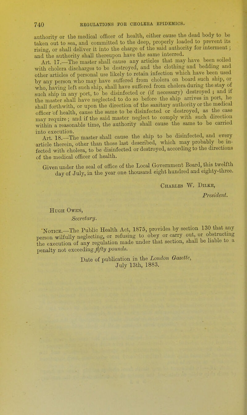 authority or tlie medical officer of health, either cause the dead body to be taken out to sea, and committed to the deep, properly loaded to prevent its rising, or shall deliver it into the charge of the said authority for interment; and the authority shall thereupon have the same interred. Art. 17—The master shall cause any articles that may have been soiled with cholera discharges to be destroyed, and the clothing and bedding and other articles of personal use likely to retain infection which have been used by any person who may have suffered from cholera on board such ship, or who, having left such ship, shall have suffered from cholera during the stay of such ship in any port, to be disinfected or (if necessary) destroyed ; and it the master shall have neglected to do so before the ship arrives m port, he shall forthwith, or upon the direction of the sanitary authority or the medical officer of health, cause the same to be disinfected or destroyed, as the case may require ; and if the said master neglect to comply with such direction within a reasonable time, the authority shall cause the same to be carried into execution. . Art 18 —The master shall cause the ship to be disinfected, and every article therein, other than those last described, which may probably be in- fected with cholera, to be disinfected or destroyed, according to the directions of the medical officer of health. Given under the seal of office of the Local Government Board, this twelfth day of July, in the year one thousand eight hundred and eighty-three. Charles W. Dilke, President. Hugh Owen, Secretary. 'Notice—The Public Health Act, 1875, provides by section 130 that any person wilfully neglecting, or refusing to obey or carry out, or obstructing the execution of any regulation made under that section, shall be liable to a penalty not exceeding fifty pounds. Date of publication in the London Gazette, July 13th, 1883.