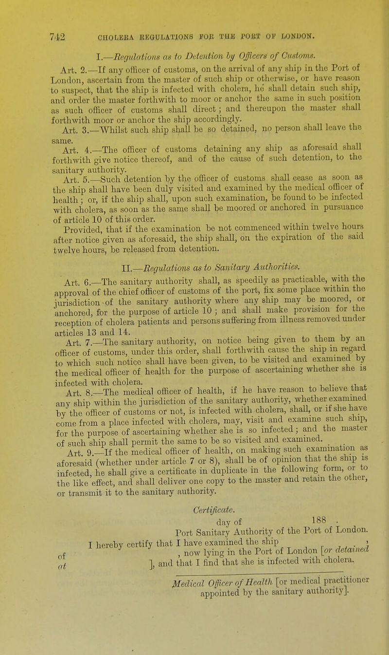I.—Regulations as to Detention by Officers of Customs. Art. 2.—If any officer of customs, on the arrival of any ship in the Port of London, ascertain from the master of such ship or otherwise, or have reason to suspect, that the ship is infected with cholera, he shall detain such ship, and order the master forthwith to moor or anchor the same in such position as such officer of customs shall direct; and thereupon the master shall forthwith moor or anchor the ship accordingly. Art. 3.—Whilst such ship shall be so detained, no person shall leave the same. -it.il Art. 4. The officer of customs detaining any ship as aforesaid shall forthwith give notice thereof, and of the cause of such detention, to the sanitary authority. Art. 5.—Such detention by the officer of customs shall cease as soon as the ship shall have been duly visited and examined by the medical officer of health; or, if the ship shall, upon such examination, be found to be infected with cholera, as soon as the same shall be moored or anchored in pursuance of article 10 of this order. Provided, that if the examination be not commenced within twelve hours after notice given as aforesaid, the ship shaU, on the expiration of the said twelve hours, be released from detention. IE.—Regulations as to Sanitary Authorities. Art. 6.—The sanitary authority shall, as speedily as practicable, with the approval of the chief officer of customs of the port, fix some place within the jurisdiction-of the sanitary authority where any ship may be moored, or anchored, for the purpose of article 10 ; and shall make provision for the reception of cholera patients and persons suffering from illness removed under articles 13 and 14. . Art 7.—The sanitary authority, on notice being given to them by an officer of customs, under this order, shaU forthwith cause the ship in regard to which such notice shall have been given, to be visited and examined by the medical officer of health for the purpose of ascertaining whether she is infected with cholera. Art 8 —The medical officer of health, if he have reason to believe that any ship within the jurisdiction of the sanitary authority, whether examined by the officer of customs or not, is infected with cholera, shall, or if she have come from a place infected with cholera, may, visit and examine such ship, for the purpose of ascertaining whether she is so infected; and the master of such ship shall permit the same to be so visited and examined. _ Art 9 —If the medical officer of health, on making such examination as aforesaid (whether under article 7 or 8), shall be of opinion that the ship is infected, he shall give a certificate in duplicate in the following form, or to the like effect, and shaU deliver one copy to the master and retain the other, or transmit it to the sanitary authority. Certificate. day of 188 . Port Sanitary Authority of the Port of London. I hereby certify that I have examined the ship » f , now lying in the Port of London [or detained °at ], and that I find that she is infected with cholera. Medical Officer of Health [or medical practitioner appointed by the sanitary authority].