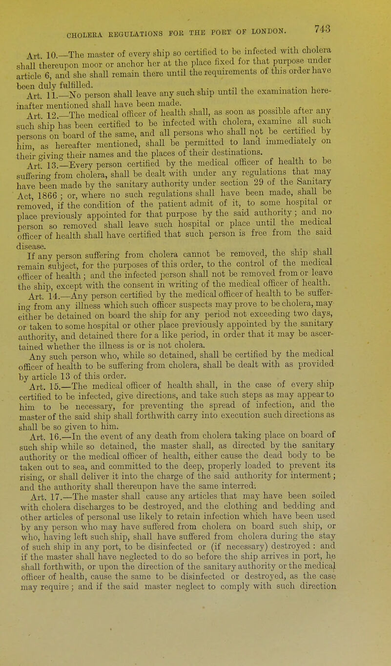Art 10 —The master of every ship so certified to be infected with cholera shall thereupon moor or anchor her at the place fixed for that purpose, under article 6, and she shall remain there until the requirements of tins order have been duly fulfilled. . , Art. 11.—No person shall leave any such ship untd the examination here- inafter mentioned shall have been made. Art 12 —The medical officer of health shall, as soon as possible after any such ship has been certified to be infected with cholera, examine all such persons on board of the same, and all persons who shall not be certified by him as hereafter mentioned, shaU be permitted to land immediately on then- iving their names and the places of their destinations. Art 13.—Every person certified by the medical officer of health to be suffering from cholera, shaU be dealt with under any regulations that may have be°en made by the sanitary authority under section 29 of the Sanitary Act, 1866 ; or, where no such regulations shall have been made, shad be removed, if the condition of the patient admit of it, to some hospital or place previously appointed for that purpose by the said authority; and no person so removed shall leave such hospital or place untd the medical officer of health shall have certified that such person is free from the said If any person suffering from cholera cannot be removed, the ship shall remain subject, for the purposes of this order, to the control of the medical officer of health; and the infected person shall not be removed from or leave the ship, except with the consent in writing of the medical officer of health. Art. 14. Any person certified by the medical officer of health to be suffer- inc from any illness which such officer suspects may prove to be cholera, may either be detained on board the ship for any period not exceeding two days, or taken to some hospital or other place previously appointed by the sanitary authority, and detained there for a like period, in order that it may be ascer- tained whether the illness is or is not cholera. Any such person who, whde so detained, shall be certified by the medical officer of health to be suffering from cholera, shall be dealt with as provided by article 13 of this order. Art. 15.—The medical officer of health shall, in the case of every ship certified to be infected, give directions, and take such steps as may appear to him to be necessary, for preventing the spread of infection, and the master of the said ship shall forthwith carry into execution such directions as shall be so given to him. Art. 16.—In the event of any death from cholera taking place onboard of such ship while so detained, the master shall, as directed by the sanitary authority or the medical officer of health, either cause the dead body to be taken out to sea, and committed to the deep, properly loaded to prevent its rising, or shall deliver it into the charge of the said authority for interment; and the authority shall thereupon have the same interred. Art. 17.—The master shall cause any articles that may have been soiled with cholera discharges to be destroyed, and the clothing and bedding and other articles of personal use likely to retain infection which have been used by any person who may have suffered from cholera on board such ship, or who, having left such ship, shall have suffered from cholera during the stay of such ship in any port, to be disinfected or (if necessary) destroyed : and if the master shall have neglected to do so before the ship arrives in port, he shall forthwith, or upon the direction of the sanitary authority or the medical officer of health, cause the same to be disinfected or destroyed, as the case may require; and if the said master neglect to comply with such direction