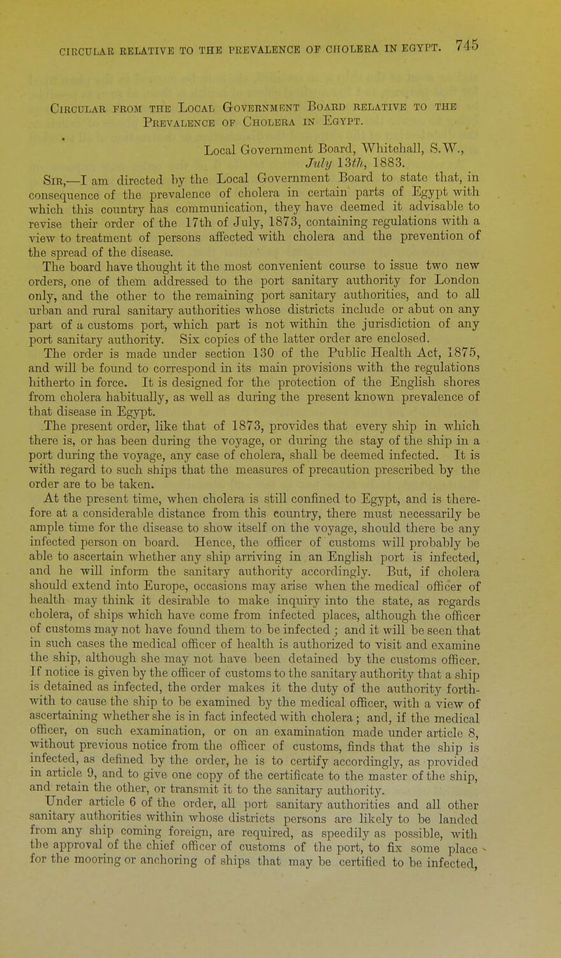 Circular from the Local Government Board relative to the Prevalence of Cholera in Egypt. • Local Government Board, Whitehall, S.W., July 13th, 1883. Sir, I am directed by the Local Government Board to state that, in consequence of the prevalence of cholera in certain parts of Egypt with which this country has communication, they have deemed it advisable to revise their order of the 17th of July, 1873, containing regulations with a view to treatment of persons affected with cholera and the prevention of the spread of the disease. The board have thought it the most convenient course to issue two new orders, one of them addressed to the port sanitary authority for London only, and the other to the remaining port sanitary authorities, and to all urban and rural sanitary authorities whose districts include or abut on any part of a customs port, which part is not within the jurisdiction of any port sanitary authority. Six copies of the latter order are enclosed. The order is made under section 130 of the Public Health Act, 1875, and will be found to correspond in its main provisions with the regulations hitherto in force. It is designed for the protection of the English shores from cholera habitually, as well as during the present known prevalence of that disease in Egypt. .The present order, like that of 1873, provides that every ship in which there is, or has been during the voyage, or during the stay of the ship in a port during the voyage, any case of cholera, shall be deemed infected. It is with regard to such ships that the measures of precaution prescribed by the order are to be taken. At the present time, when cholera is still confined to Egypt, and is there- fore at a considerable distance from this country, there must necessarily be ample time for the disease to show itself on the voyage, should there be any infected person on board. Hence, the officer of customs will probably be able to ascertain whether any ship arriving in an English port is infected, and he will inform the sanitary authority accordingly. But, if cholera should extend into Europe, occasions may arise when the medical officer of health may think it desirable to make inquiry into the state, as regards cholera, of ships which have come from infected places, although the officer of customs may not have found them to be infected ; and it will be seen that in such cases the medical officer of health is authorized to visit and examine the ship, although she may not have been detained by the customs officer. If notice is given by the officer of customs to the sanitary authority that a ship is detained as infected, the order makes it the duty of the authority forth- with to cause the ship to be examined by the medical officer, with a view of ascertaining whether she is in fact infected with cholera; and, if the medical officer, on such examination, or on an examination made under article 8, without previous notice from the officer of customs, finds that the ship is infected, as defined by the order, he is to certify accordingly, as provided in article 9, and to give one copy of the certificate to the master of the ship, and retain the other, or transmit it to the sanitary authority. Under article 6 of the order, all port sanitary authorities and all other sanitary authorities within whose districts persons are likely to be landed from any ship coming foreign, are required, as speedily as possible, with the approval of the chief officer of customs of the port, to fix some place - for the mooring or anchoring of ships that may be certified to be infected