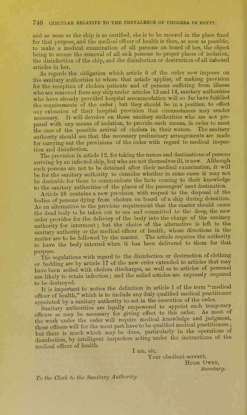 and as soon as the ship is so certified, she is to be moored in the place fixed for that purpose, and the medical officer of health is then, as soon as possible, to make a medical examination of all persons on board of her, the object being to socuro the removal of all sick persons to proper places of isolation, the disinfection of the ship, and the disinfection or destruction of all infected articles in her. As regards the obligation which article 6 of the order now imposes on the sanitary authorities to whom that article applies, of making provision for the reception of cholera patients and of persons suffering from illness who are removed from any ship under articles 13 and 14, sanitary authoritk-.s who have already provided hospital accommodation will so far have fulfilled the requirements of the order; but they should be in a position to effect any extension of their hospital provision that circumstances may render necessary. It will devolve on those sanitary authorities who are not pre- pared with any means of isolation, to provide such means, in order to meet the case of the possible arrival of cholera in their waters. The sanitary authority should see that the necessary preliminary arrangements are made for carrying out the provisions of the order with regard to medical inspec- tion and disinfection. The provision in article 12, for taking the names and destinations of persons arriving by an infected ship, but who are not themselves ill, is new. Although such persons are not to be detained after their medical examination, it wdl be for the sanitary authority to consider whether in some cases it may not be desirable for them to communicate the facts coming to their knowledge to the sanitary authorities of the places of the passengers' next destination. Article 16 contains a new provision with respect to the disposal of the bodies of persons dying from cholera on board of a ship during detention. As an alternative to the previous requirement that the master should cause the dead body to be taken out to sea and committed to the deep, the new order provides for the delivery of the body into the charge of the sanitary authority for interment; but the choice of the alternative is left to the sanitary authority or the medical officer of health, whose directions in the matter are to be followed by the master. The article requires the authority to have the body interred when it has been delivered to them for that purpose. . . The regulations with regard to the disinfection or destruction of clotnrng or bedding are by article 17 of the new order extended to articles that may have been°soiled with cholera discharges, as well as to articles of personal use likely to retain infection; and the soiled articles are expressly required to be destroyed. _ . It is important to notice the definition in article 1 of the term medical officer of health, which is to include any duly qualified medical practitioner appointed by a sanitary authority to act in the execution of the order. Sanitary authorities are legally empowered to appoint such temporary officers as may be necessary for giving effect to this order. As most oi the work under the order will require medical knowledge and judgment, these officers will for the most part have to be qualified medical practitioners; but there is much which may be done, particularly m the operations of disinfection, by inteUigent inspectors acting under the instructions of the medical officer of health. I am, sir, Your obedient servant, Hugh Owen, Secretary. To the Olerk to the Sanitary Authority.