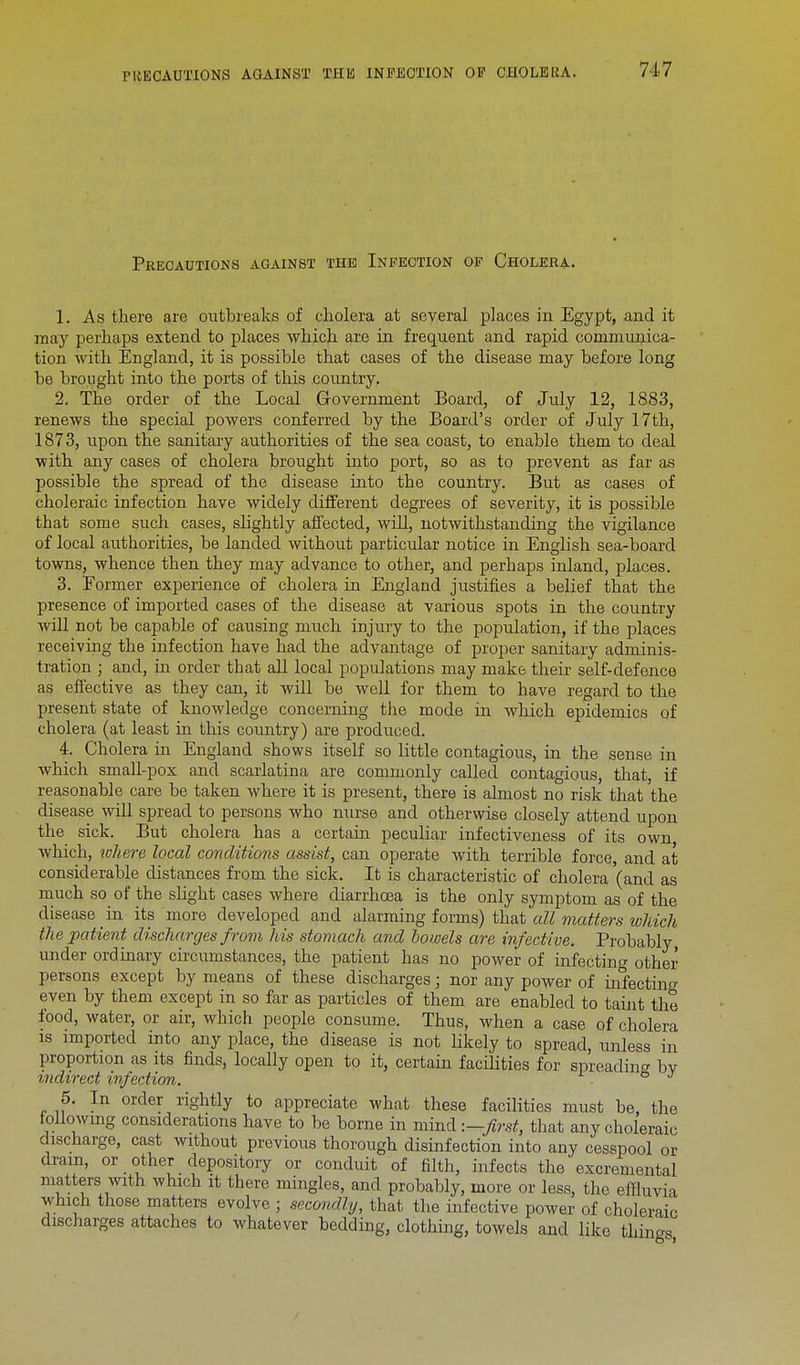 717 Precautions against the Infection op Cholera. 1. As there are outbreaks of cholera at several places in Egypt, and it may perhaps extend to places which are in frequent and rapid communica- tion with England, it is possible that cases of the disease may before long be brought into the ports of this country. 2. The order of the Local Government Board, of July 12, 1883, renews the special powers conferred by the Board's order of July 17th, 1873, upon the sanitary authorities of the sea coast, to enable them to deal ■with any cases of cholera brought into port, so as to prevent as far as possible the spread of the disease into the country. But as cases of choleraic infection have widely different degrees of severity, it is possible that some such cases, slightly affected, will, notwithstanding the vigilance of local authorities, be landed without particular notice in English sea-board towns, whence then they may advance to other, and perhaps inland, places. 3. Former experience of cholera in England justifies a belief that the presence of imported cases of the disease at various spots in the country will not be capable of causing much injury to the population, if the places receiving the infection have had the advantage of proper sanitary adminis- tration ; and, in order that all local populations may make their self-defence as effective as they can, it will be well for them to have regard to the present state of knowledge concerning the mode in which epidemics of cholera (at least in this country) are produced. 4. Cholera in England shows itself so little contagious, in the sense in which small-pox and scarlatina are commonly called contagious, that, if reasonable care be taken where it is present, there is almost no risk that the disease will spread to persons who nurse and otherwise closely attend upon the sick. But cholera has a certain peculiar infectiveness of its own which, where local conditions assist, can operate with terrible force and at considerable distances from the sick. It is characteristic of cholera '(and as much so of the slight cases where diarrhoea is the only symptom as of the disease in its more developed and alarming forms) that all matters which the patient discharges from his stomach and bowels are infective. Probably under ordinary circumstances, the patient has no power of infecting other persons except by means of these discharges; nor any power of mfectino- even by them except in so far as particles of them are enabled to taint the food, water, or air, which people consume. Thus, when a case of cholera is imported into any place, the disease is not likely to spread, unless in proportion as its finds, locally open to it, certain facilities for spreading bv indirect infection. ° 5. In order rightly to appreciate what these facilities must be, the f ollowing considerations have to be borne in mind -.—first, that any choleraic discharge, cast without previous thorough disinfection into any cesspool or dram, or other depository or conduit of filth, infects the excremental matters with which it there mingles, and probably, more or less, the effluvia which those matters evolve ; secondly, that the infective power of choleraic discharges attaches to whatever bedding, clothing, towels and like things