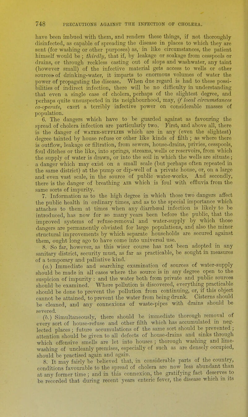 have been imbued with thern, and renders these things, if not thoroughly- disinfected, as capable of spreading the disease in places to which they are sent (for washing or other purposes) as, in like circumstances, the patient himself would be ; thirdly, that if, by leakage or soakage from cesspools or drains, or through reckless casting out of slops and wash water, any taint (however small) of the infective material gets access to wells or other sources- of drinking-water, it imparts to enormous volumes of water the power of propagating the disease. When due regard is had to these possi- bilities of indirect infection, there will be no difficulty in understanding that even a single case of cholera, perhaps of the slightest degree, and perhaps quite unsuspected in its neighbourhood, may, if local circumstances co-operate, exert a terribly infective power on considerable masses of population. 6. The dangers which have to be guarded against as favouring the spread of cholera infection are particularly two. First, and above all, there is the danger of water-supplies which are in any (even the slightest) degree tainted by house refuse or other like kinds of filth; as where there is outflow, leakage or filtration, from sewers, house-drains, privies, cesspools, foul ditches or the like, into springs, streams, wells or reservoirs, from which the supply of water is drawn, or into the soil in which the wells are situate; a danger which may exist on a small scale (but perhaps often repeated in the same district) at the pump or dip-well of a private house, or, on a large and even vast scale, in the source of public water-works. And secondly, there is the danger of breathing air which is 'foul with effluvia from the same sorts of impurity. 7. Information as to the high degree in which those two dangers affect the public health in ordinary times, and as to the special importance which attaches to them at times when any diarrhoea! infection is likely to be introduced, has now for so many years been before the public, that the improved systems of refuse-removal and water-supply by which those dangers are permanently obviated for large populations, and also the minor structural improvements by which separate households are secured against them, ought long ago to have come into universal use. 8. So far, however, as this wiser course has not been adopted in any sanitary district, security must, as far as practicable, be sought in measures of a temporary and palliative kind. (a.) Immediate and searching examination of sources of water-supply should be made in all cases where the source is in any degree open to the suspicion of impurity : and the water both from private and public sources should be examined. Where pollution is discovered, everything practicable should be done to prevent the pollution from continuing, or, if this object cannot be attained, to prevent the water from being drunk. Cisterns should be cleaned, and any connexions of waste-pipes with drains should be severed. (b.) Simultaneously, there should be immediate thorough removal of every sort of house-refuse and other filth which has accumulated in neg- lected places ; future accumulations of the same sort should be prevented ; attention should be given to all defects of house-drains and sinks through which offensive smells are let into houses ; thorough washing and lime- washing of uncleanly premises, especially of such as are densely occupied, should be practised again and again. 8. It may fairly be believed that, in considerable parts of the country, conditions favourable to the spread of cholera are now less abundant than rif, any former time; and in this connexion, the gratifying fact deserves to be recorded that during recent years enteric fever, the disease which m its