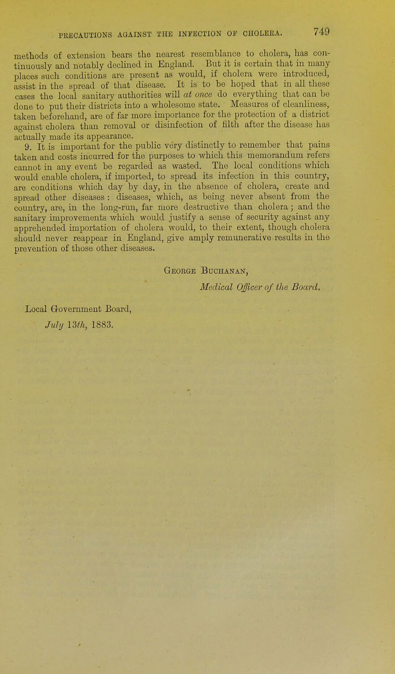methods of extension bears the nearest resemblance to cholera, has con- tinuously and notably declined in England. But it is certain that in many places such conditions are present as would, if cholera were introduced, assist in the spread of that disease. It is to be hoped that in all these cases the local sanitary authorities will at once do everything that can be done to put their districts into a wholesome state. Measures of cleanliness, taken beforehand, are of far more importance for the protection of a district against cholera than removal or disinfection of filth after the disease has actually made its appearance. 9. It is important for the public very distinctly to remember that pains taken and costs incurred for the purposes to which this memorandum refers cannot in any event be regarded as wasted. The local conditions which would enable cholera, if imported, to spread its infection in this country, are conditions which day by day, in the absence of cholera, create and spread other diseases : diseases, which, as being never absent from the country, are, in the long-run, far more destructive than cholera ; and the sanitary improvements which would justify a sense of security against any apprehended importation of cholera would, to their extent, though cholera should never reappear in England, give amply remunerative results in the prevention of those other diseases. George Buchanan, Medical Officer of the Board. Local Grovernment Board,