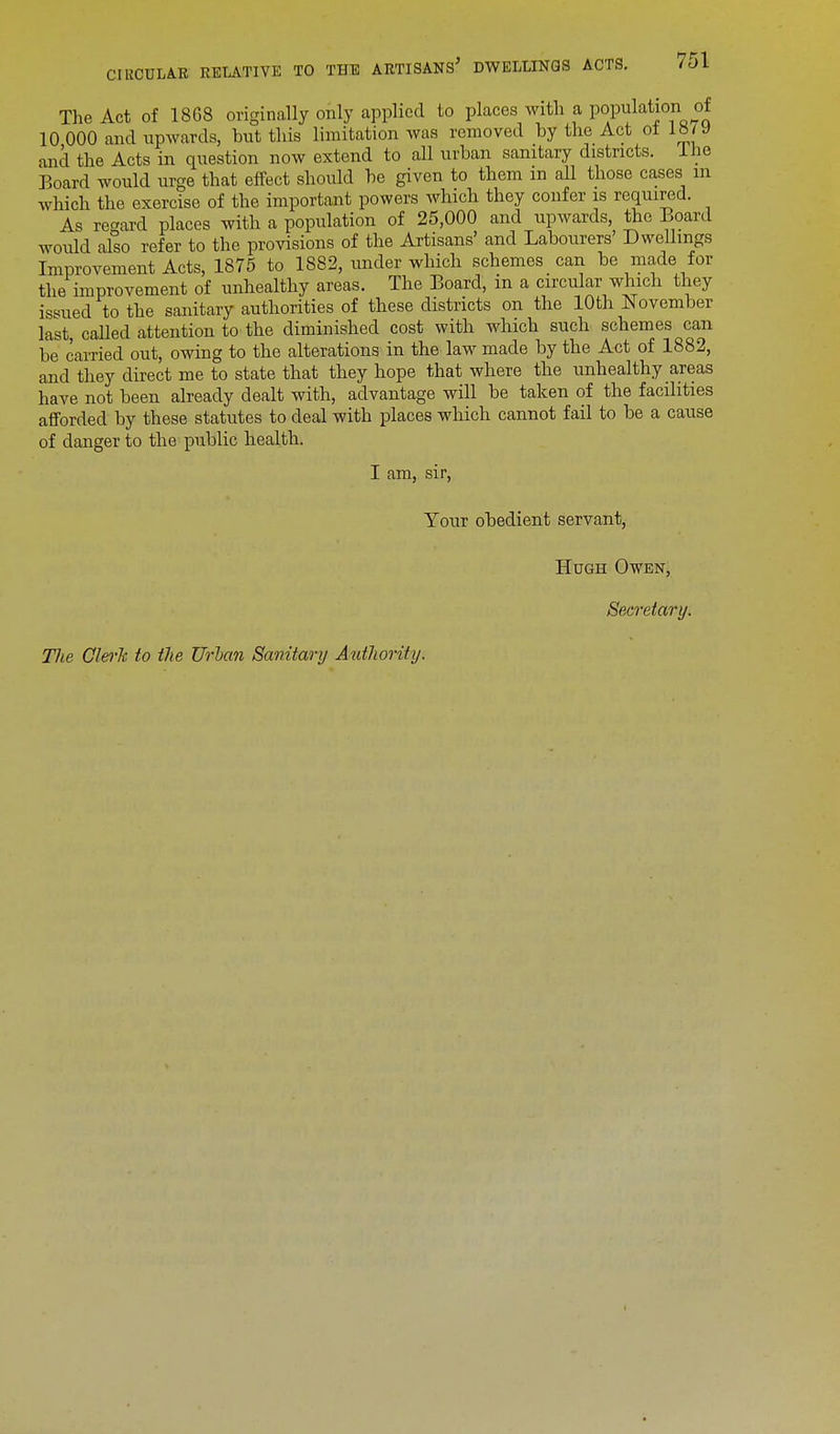 The Act of 1868 originally only applied to places with a population of 10 000 and upwards, but this limitation was removed by the Act of 18/y anil the Acts in question now extend to all urban sanitary districts. Lhe Board would urge that effect should be given to them m all those cases in which the exercise of the important powers which they confer is required. As regard places with a population of 25,000 and upwards, the Board would also refer to the provisions of the Artisans' and Labourers' Dwellings Improvement Acts, 1875 to 1882, under which schemes can be made for the improvement of unhealthy areas. The Board, in a circular which they issued to the sanitary authorities of these districts on the 10th November last, called attention to the diminished cost with which such schemes can be earned out, owing to the alterations in the law made by the A<it of 1882, and they direct me to state that they hope that where the unhealthy areas have not been already dealt with, advantage will be taken of the facilities afforded by these statutes to deal with places which cannot fail to be a cause of danger to the public health. I am, sir, Your obedient servant, Hugh Owen, Secretary.