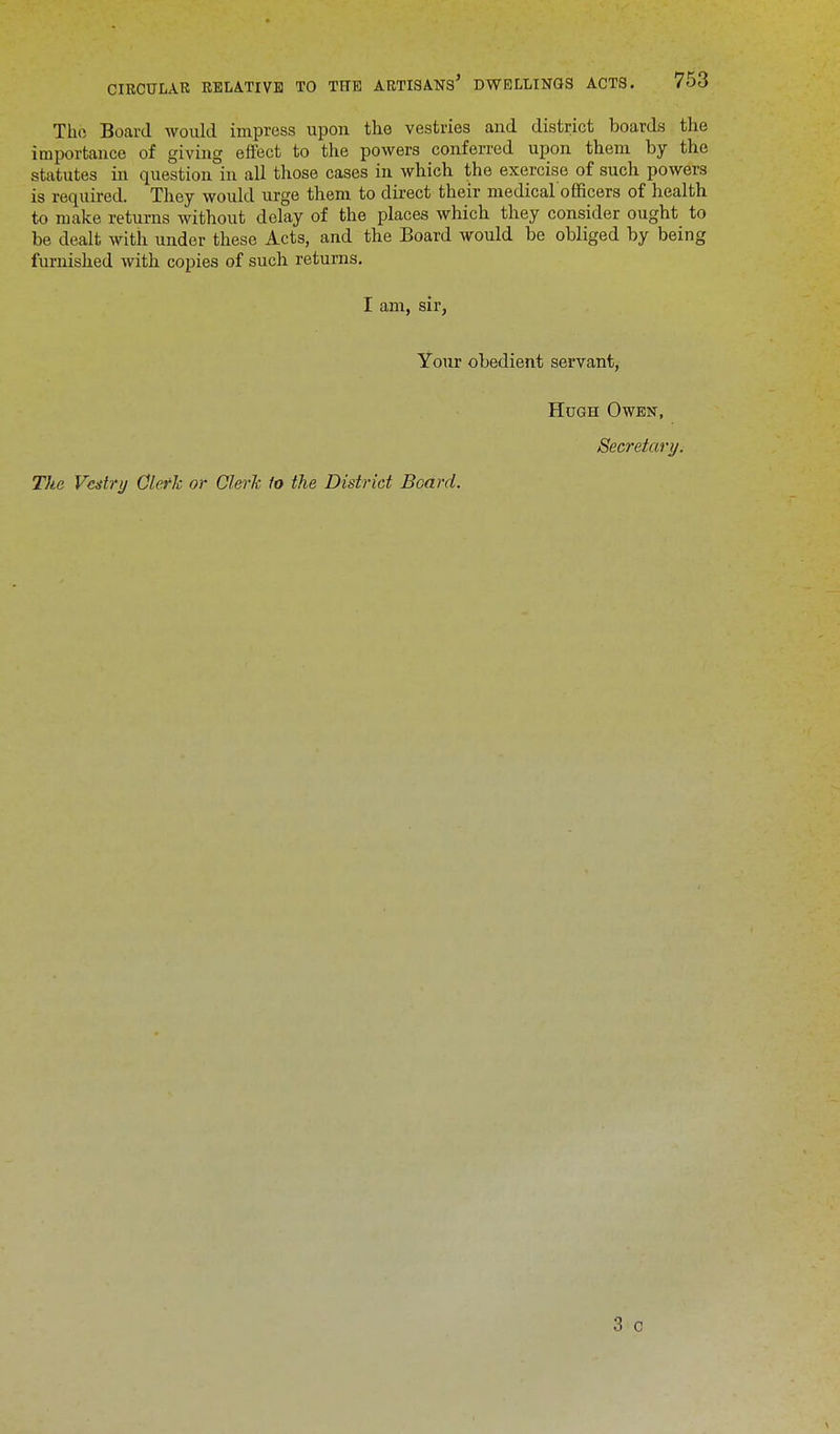 Tho Board would impress upon the vestries and district boards the importance of giving effect to the powers conferred upon them by the statutes in question in all those cases in which the exercise of such powers is required. They would urge them to direct their medical officers of health to make returns without delay of the places which they consider ought to be dealt with under these Acts, and the Board would be obliged by being furnished with copies of such returns. I am, sir, Your obedient servant, Hugh Owen, Secretary. The Vestry Clerk or Clerk to the District Board.