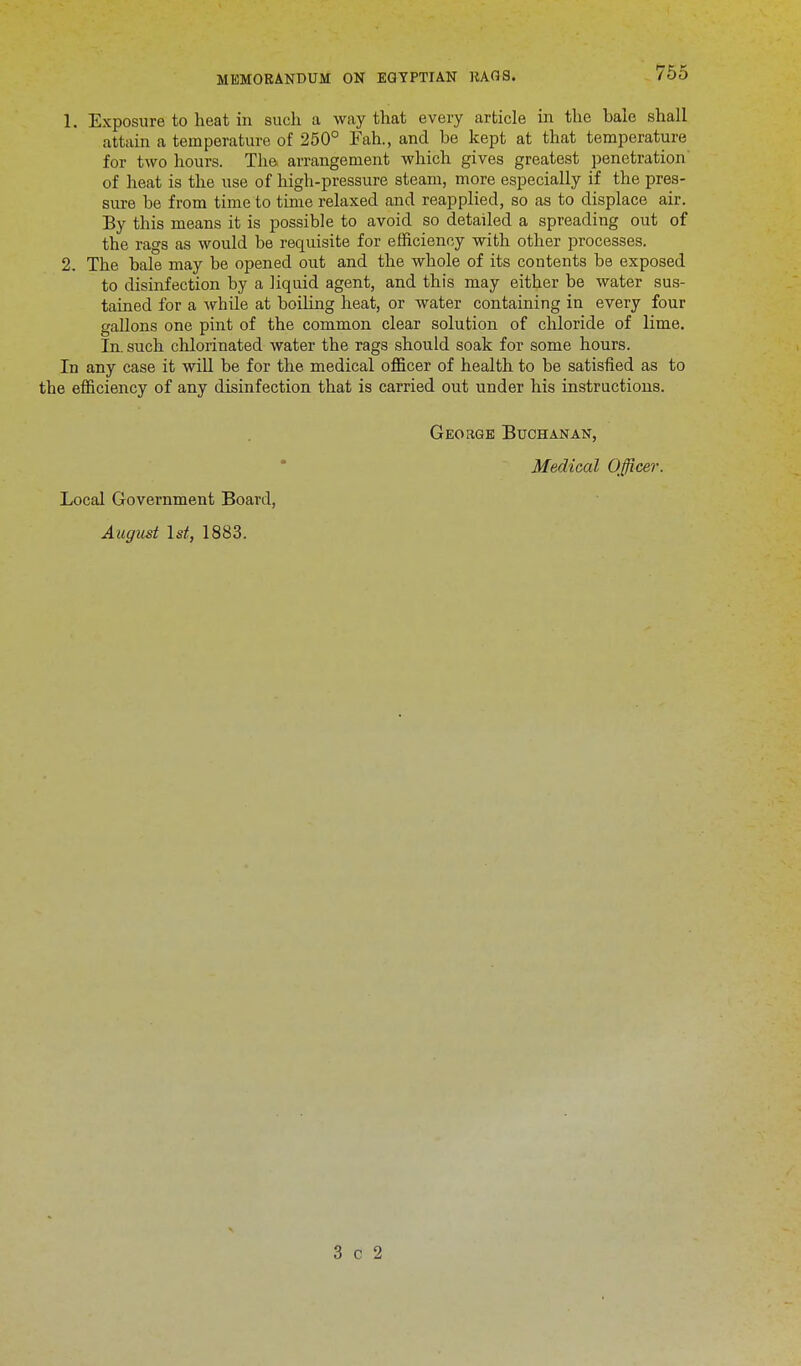 1. Exposure to heat in such a way that every article in the bale shall attain a temperature of 250° Fah., and he kept at that temperature for two hours. The arrangement which gives greatest penetration of heat is the use of high-pressure steam, more especially if the pres- sure be from time to time relaxed and reapplied, so as to displace air. By this means it is possible to avoid so detailed a spreading out of the rags as would be requisite for efficiency with other processes. 2. The bale may be opened out and the whole of its contents be exposed to disinfection by a liquid agent, and this may either be water sus- tained for a while at boiling heat, or water containing in every four gallons one pint of the common clear solution of chloride of lime. In. such chlorinated water the rags should soak for some hours. In any case it will be for the medical officer of health to be satisfied as to the efficiency of any disinfection that is carried out under his instructions. George Buchanan, Medical Officer. Local Government Board, August 1st, 1883. 3 c 2