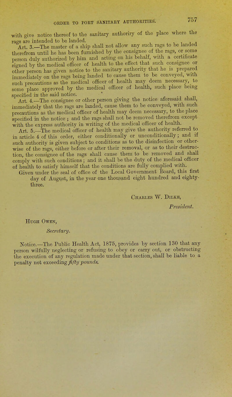 with give notice thereof to the sanitary authoriry of the place where the rags are intended to be landed. Art 3 —The master of a ship shall not allow any such rags to be landed therefrom until he has been furnished by the consignee of the rags, or some person duly authorized by him and acting on his behalf, with a certificate signed by the medical officer of health to the effect that such consignee or other person has given notice to the sanitary authority that he is prepared immediately on the rags being landed to cause them to be conveyed, with such precautions as the medical officer of health may deem necessary, to some place approved by the medical officer pf health, such place being specified in the said notice. Art. 4.—The consignee or other person giving the notice aforesaid shall, immediately that the rags are landed, cause them to be conveyed, with such precautions as the medical officer of health may deem necessary, to the place specified in the notice ; and the rags shall not be removed therefrom except with the express authority in writing of the medical officer of health. Art. 5.—The medical officer of health may give the authority referred to in article 4 of this order, either conditionally or unconditionally; and if such authority is given subject to conditions as to the disinfection or other- wise of the rags, either before or after their removal, or as to their destruc- tion, the consignee of the rags shall cause them to be removed and shall comply with such conditions; and it shall be the duty of the medical officer of health to satisfy himself that the conditions are fully complied with. Given under the seal of office of the Local Government Board, this first day of August, in the year one thousand eight hundred and eighty- three. Charles W. Dilkb, President. Hugh Owen, Secretary. Notice.—The Public Health Act, 1875, provides by section 130 that any person wilfully neglecting or refusing to obey or carry out, or obstructing the execution of any regulation made under that section, shall be liable to a penalty not exceeding fifty pounds.