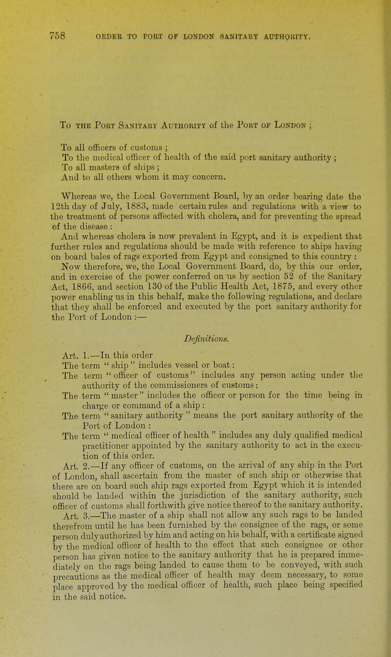 To the Port Sanitary Authority of the Port of London ; To all officers of customs ; To the medical officer of health of the said port sanitary authority ; To all masters of ships; And to all others whom it may concern. Whereas we, the Local Government Board, by an order hearing date the 12th day of July, 1883, made certain rules and regulations with a view to the treatment of persons affected with cholera, and for preventing the spread of the disease: And whereas cholera is now prevalent in Egypt, and it is expedient that further rules and regulations should be made with reference to ships having on board bales of rags exported from Egypt and consigned to this country : Now therefore, we, the Local Government Board, do, by this our order, and in exercise of the power conferred on us by section 52 of the Sanitary Act, 1866, and section 130 of the Public Health Act, 1875, and every other power enabling us in this behalf, make the following regulations, and declare that they shall be enforced and executed by the port sanitary authority for the Port of London :— Definitions. Art. 1.—In this order The term ship includes vessel or boat: The term officer of customs includes any person acting under the authority of the commissioners of customs: The term master includes the officer or person for the time being in charge or command of a ship : The term sanitary authority means the port sanitary authority of the Port of London : The term medical officer of health includes any duly qualified medical practitioner appointed by the sanitary authority to act in the execu- tion of this order. Art. 2.—If any officer of customs, on the arrival of any ship in the Port of London, shall ascertain from the master of such ship or otherwise that there are on board such ship rags exported from Egypt which it is intended should be landed within the jurisdiction of the sanitary authority, such officer of customs shall forthwith give notice thereof to the sanitary authority. Arfc, 3.—The master of a ship shall not allow any such rags to be landed therefrom until he has been furnished by the consignee of the rags, or some person duly authorized by him and acting on his behalf, with a certificate signed by the medical officer of health to the effect that such consignee or other person has given notice to the sanitary authority that he is prepared imme- diately on the rags being landed to cause them to be conveyed, with such precautions as the medical officer of health may deem necessary, to some place approved by the medical officer of health, such place being specified in the said notice.