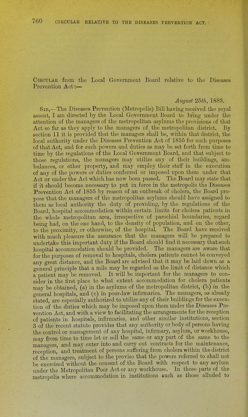 Circular from the Local Government Board relative to the Diseases Prevention Act:— August 25th, 1883. Sib,—The Diseases Prevention (Metropolis) Bill having received the royal assent, I am directed by the Local Government Board to bring under the attention of the managers of the metropolitan asylums the provisions of that Act so far as they apply to the managers of the metropolitan district. By section 11 it is provided that the managers shall be, within that district, the local authority under the Diseases Prevention Act of 1855 for such purposes of that Act, and for such powers and duties as may be set forth from time to time by the regulations of the Local Government Board, and that subject to those regulations, the managers may utilize any of their buildings, am- bulances, or other property, and may employ their staff in the execution of any of the powers or duties conferred or imposed upon them under that Act or under the Act which has now been passed. The Board may state that if it should become necessary to put in force in the metropolis the Diseases Prevention Act of 1855 by reason of an outbreak of cholera, the Board pro- pose that the managers of the metropolitan asylums should have assigned to them as local authority the duty of providing, by the regulations of the Board, hospital accommodation within certain limits for cholera patients in the whole metropolitan area, irrespective of parochial boundaries, regard being had, on the one hand, to the density of population, and on the other, to the proximity, or otherwise, of the hospital. The Board have received with much pleasure the assurance that the managers will be prepared to undertake this important duty if the Board should find it necessary that such hospital accommodation should be provided. The managers are aware that for the purposes of removal to hospitals, cholera patients cannot be conveyed any great distance, and the Board are advised that it may be laid down as a general principle that a mile may be regarded as the limit of distance which a patient may be removed. It will be important for the managers to con- sider in the first place to what extent accommodation for cholera patients may be obtained, (a) in the asylums of the metropolitan district, (b) in the general hospitals, and (c) in poor-law infirmaries. The managers, as already stated, are especially authorized to Utilize any of their buildings for the execu- tion of the duties which may be imposed upon them under the Diseases Pre- vention Act, and with a view to facilitating the arrangements for the reception of patients in hospitals, infirmaries., and other similar institutions, section 3 of the recent statute provides that any authority or body of persons having the control or management of any hospital, infirmary, asylum, or workhouse, may from time to time let or sell the same or any part of the same to the managers, and may enter into and carry out contracts for the maintenance, reception, and treatment of persons suffering from cholera within the district of the managers, subject to the proviso that the powers referred to shall not be exercised without the consent of the Board with respect to any asylum under the Metropolitan Poor Act or any workhouse. In those parts of the metropolis where accommodation in institutions such as those alluded to